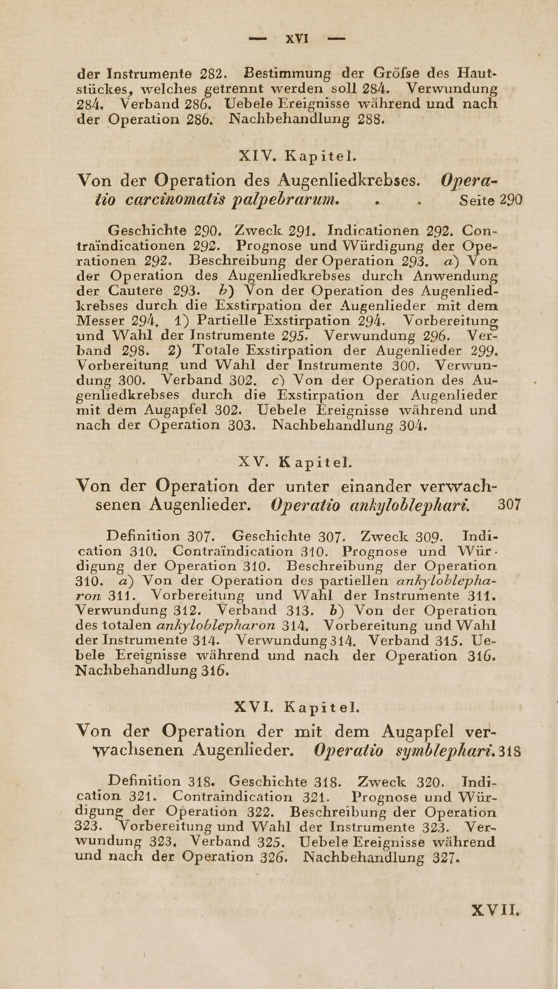 wie : EUR, Te der Instrumente 282. Bestimmung der Gröfse des Haut- stückes, welches getrennt werden soll 284. Verwundung 284. Verband 286. Uebele Ereignisse während und nach der Operation 286. Nachbehandlung 288. XIV. Kapitel. Von der Operation des Augenliedkrebses. Opera- lio carcinomalis palpebrarum. . h Seite 290 Geschichte 290. Zweck 291. Indicationen 292. Con- traindicationen 292. Prognose und Würdigung der Ope- rationen 292. Beschreibung der Operation 293. a) Von der Operation des ne Er llb durch Anwendung der Cautere 293. D) Von der Operation des Augenlied- krebses durch die Exstirpation der Augenlieder mit dem Messer 294, 1) Partielle Exstirpation 294. Vorbereitung und Wahl der Instrumente 295. Verwundung 296. Ver- band 298. 2) Totale Exstirpation der Augenlieder 299, Vorbereitung und Wahl der Instrumente 300. Verwun- dung 300. Verband 302. c) Von der Operation des Au- genliedkrebses durch die Exstirpation der Augenlieder mit dem Augapfel 302. Uebele Ereignisse während und nach der Operation 303. Nachbehandlung 304. XV. Kapitel. Von der Operation der unter einander verwach- senen Augenlieder. Operatio ankyloblephari. 307 Definition 307. Geschichte 307. Zweck 309. Indi- catıon 310. Contraindication 310. Prognose und Wür: digung der Operation 310. Beschreibung der Operation 310. a) Von der Operation des partiellen ankyloblepha- ron 311. Vorbereitung und Wahl der Instrumente 311. Verwundung 312. Verband 313. 5) Von der Operation des totalen ankyloblepharon 314. Vorbereitung und Wahl der Instrumente 314. Verwundung314. Verband 315. Ue- bele Ereignisse während und nach der Operation 316. Nachbehandlung 316. XVI. Kapitel. Von der Operation der mit dem Augapfel ver- wachsenen Augenlieder. Operatio symblephari.318 Definition 318. Geschichte 318. Zweck 320. Indi- cation 321. Contraindication 321. Prognose und Wür- digung der Operation 322. Beschreibung der Operation 323. Vorbereitung und Wahl der Instrumente 323. Ver- wundung 323, Verband 325. Uebele Ereignisse während und nach der Operation 326. Nachbehandlung 327. xXViIl,