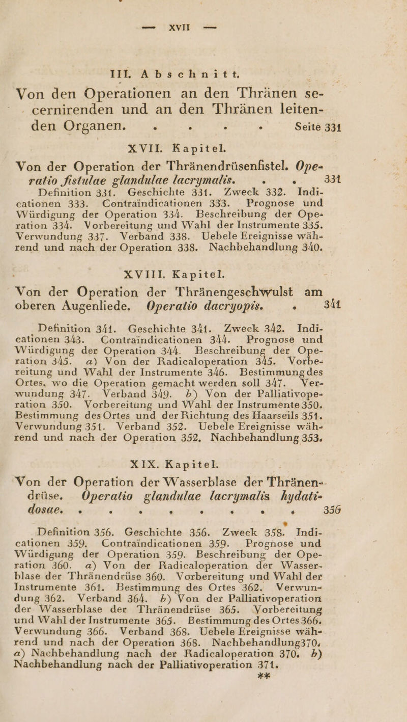 II. Abschnitt Von den Operationen an den Thränen se- . cernirenden und an den Thränen leiten- den Organen. u : P “ Seite 331 xVIl. Kapitel. Von der Operation der Thränendrüsenfistel. Ope- ratio fistulae glandulae lacrymalis. te Definition 331. Geschichte 331. Zweck 332. Indi- cationen 333. Contraindicationen 333. Prognose und Würdigung der Operation 334. Beschreibung der Ope- ration 334. Vorbereitung und Wahl der Instrumente 335. Verwundung 337. Verband 338. Uebele Ereignisse wäh- rend und nach der Operation 338. Nachbehandlung 340. 331 XVII. Kapitel. r Von der Operation der Thränengeschwulst am oberen Augenliede, Operatio dacryopis. Pe: © | Definition 341. Geschichte 341. Zweck 342. Indi- cationen 343. Contraindicationen 344. Prognose und Würdigung der Operation 344. Beschreibung der Ope- ration 345. a) Von der Radicaloperation 345. Vorbe- reitung und Wahl der Instrumente 346. Bestimmung des Ortes, wo die Operation gemacht werden soll 347. Ver- wundung 347. Verband 349. b) Von der Palliativope- ratıon 350. Vorbereitung und Wahl der Instrumente 350. Bestimmung desOrtes und der Richtung des Haarseils 351. Verwundung 351. Verband 352. Uebele Ereignisse wäh- rend und nach der Operation 352, Nachbehandlung 353, XIX. Kapitel. ’ Von der Operation der Wasserblase der Thränen-- drüse. Operatio glandulae lacrymalis hydaltı- oT ent 356 . Definition 356. Geschichte 356. Zweck 358. Indi- cationen 359. Contraindicationen 359. Prognose und Würdigung der Operation 359. Beschreibung der Ope- ration 360. a) Von der Radicaloperation der Wasser- blase der Thränendrüse 360. Vorbereitung und Wahl der Instrumente 361. Bestimmung des Ortes 362. Verwun- dung 362. Verband 364. 5) Von der Palliativoperation der Wasserblase der Thränendrüse 365. Vorbereitung und Wahl der Instrumente 365. Bestimmung des Ortes 366, Verwundung 366. Verband 368. Uebele Ereignisse wäh- rend und nach der Operation 368. Nachbehandlung370, a) Nachbehandlung nach der Radicaloperation 370, 5) Nachbehandlung nach der Palliativoperation 371. rxr