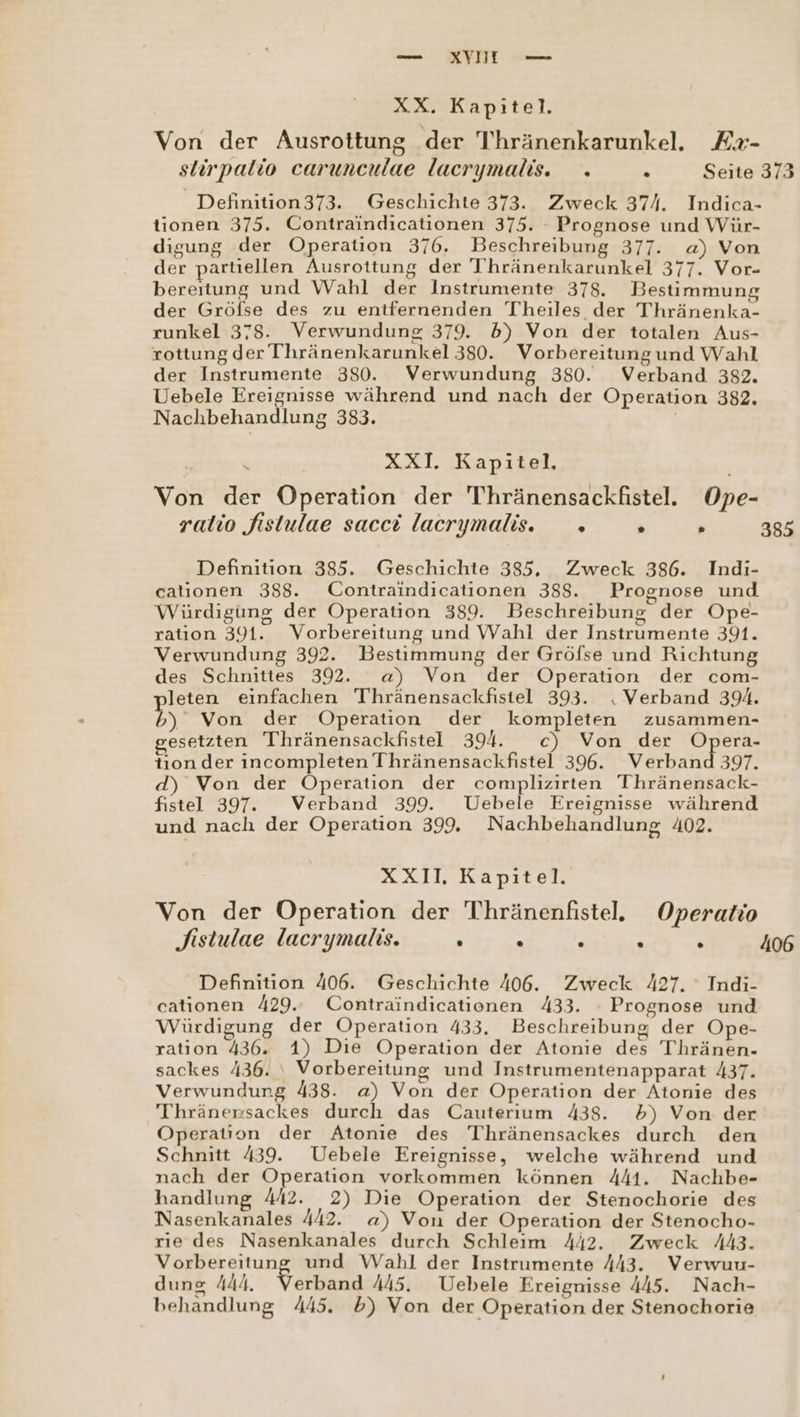 — KYII vo XX. Kapitel. Von der Ausrottung der Thränenkarunkel. Ex- slirpatio carunculae lacrymalis. . . Seite 373 Definition373. Geschichte 373. Zweck 374. Indica- tionen 375. Contraindicationen 375. : Prognose und Wür- digung der Operation 376. Beschreibung 377. a) Von der partiellen Ausrottung der Thränenkarunkel 377. Vor- bereitung und Wahl der Instrumente 378. Bestimmung der Gröfse des zu entfernenden Theiles der Thränenka- runkel 378. Verwundung 379. 5) Von der totalen Aus- rottung der Thränenkarunkel 380. Vorbereitungund Wahl der Instrumente 380. Verwundung 380. Verband 382. Uebele Be edisse während und nach der Operation 382. Nachbehandlung 383. n XXI. Kapitel. Von der Operation der Thränensackfistel. Ope- ralio fistulae sacci lacrymalis. » R » 385 Definition 385. Geschichte 385, Zweck 386. Indi- cationen 388. Contraindicationen 388. Prognose und Würdigung der Operation 389. Beschreibung der Ope- ratıon 391. Vorbereitung und Wahl der Instrumente 391. Verwundung 392. Bestimmung der Gröfse und Richtung des Schnittes 392. a) Von der Operation der com- leten einfachen Thränensackfistel 393. . Verband 394. 5% Von der Operation der kompleten zusammen- gesetzten Thhränensackfistel 394. c) Von der Opera- tıon der incompleten Thränensackfistel 396. Verband 397. d) Von der Operation der complizirten Thränensack- fistel 397”. Verband 399. Uebele Ereignisse während und nach der Operation 399, Nachbehandlung 402. XXII. Kapitel. Von der Operation der Thränenfistel. Operatio Sistulae lacrymalis. . . s . . 406 Definition 406. Geschichte 406. Zweck 427. Indi- cationen 429. Contraindicationen 433. - Prognose und Würdigung der Operation 433. Beschreibung der Ope- ration 436. 1) Die Operation der Atonie des Thränen- sackes 436. ‘| Vorbereitung und Instrumentenapparat 437. Verwundung 438. a) Von der Operation der Atonie des Thränensackes durch das Cauterium 438. 5) Von der Operation der Atonie des Thränensackes durch den Schnitt 439. Uebele Ereignisse, welche während und nach der Operation vorkommen können 441. Nachbe- handlung 442. 2) Die Operation der Stenochorie des Nasenkanales 442. a) Von der Operation der Stenocho- rıe des Nasenkanales durch Schleim 442. Zweck A443. Vorbereitung und Wahl der Instrumente 443. Verwuu- dung A444. Verband 445. Uebele Ereignisse 445. Nach- behandlung 445. 5) Von der Operation der Stenochorie