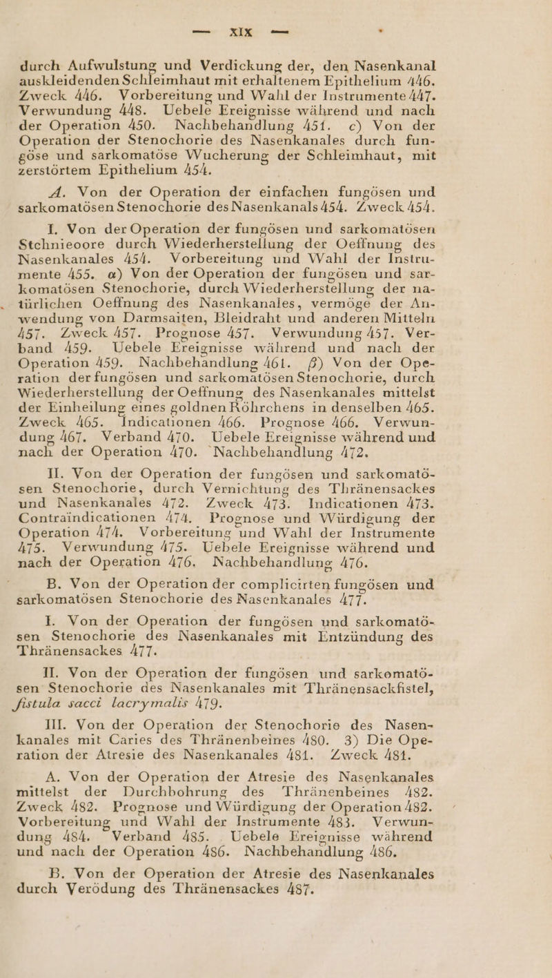 — xIix — “ durch rn und Verdickung der, den Nasenkanal auskleidenden Schleimhaut mit erhaltenem Epithelium 446. Zweck 446. Vorbereitung und Wahl der Instrumente 447. Verwundung 448. Uebele Ereignisse während und nach der Operation 450. Nachbehandlung 451. c) Von der Operation der Stenochorie des Nasenkanales durch fun- göse und sarkomatöse Wucherung der Schleimhaut, mit zerstörtem Epithelium 454. A. Von der Operation der einfachen fungösen und sarkomatösen Stenochorie des Nasenkanals454. Zweck 454. I. Von der Operation der fungösen und sarkomatösen Stchnieoore durch Wiederherstellung der Oeffnung des Nasenkanales 454. Vorbereitung und Wahl der Instru- mente 455. a) Von der Operation der fungösen und sar- komatösen Stenochorie, durch Wiederherstellung der na- türlichen Oeffnung des Nasenkanales, vermöge der An- wendung von Darmsaiten, Bleidraht und anderen Mitteln 457. Zweck 457. Prognose 457. Verwundung 457. Ver- band 459. Uebele Ereignisse während und nach der Operation 459. Nachbehandlung 461. ß) Von der Ope- ration derfungösen und sarkomatösen Stenochorie, durch Wiederherstellung der Oeffnung des Nasenkanales mittelst der Einheilung eines goldnen Röhrchens in denselben 465. Zweck 465. Indicationen 466. Prognose 466. Verwun- dung 467. Verband 470. Uebele Ereignisse während und nach der Operation 470. Nachbehandlung 472. II. Von der Operation der fungösen und sarkomatö- sen Stenochorie, durch Vernichtung des Thränensackes und Nasenkanales 472. Zweck 473. Indicationen 473. Contraindicationen 474. Prognose und Würdigung der Operation 474. Vorbereitung und Wahl der Instrumente 475. Verwundung 475. Uebele Ereignisse während und nach der Operation 476, Nachbehandlung 476. B. Von der Operation der complicirten fungösen und sarkomatösen Stenochorie des Nasenkanales 477. 1. Von der Operation der fungösen und sarkomatö- sen Stenochorie des Nasenkanales mit Entzündung des Thränensackes 477. II. Von der Operation der fungösen und sarkomatö- sen Stenochorie des Nasenkanales mit Thränensackfistel, fistula sacci lacrymalis 479. III. Von der Operation der Stenochorie des Nasen- kanales mit Caries des Thränenbeines 480. 3) Die Ope- ration der Atresie des Nasenkanales 481. Zweck 481. A. Von der Operation der Atresie des Nasenkanales mittelst der Durchbohrung des Thränenbeines 482. Zweck 482. Prognose und Würdigung der Operation 482. Vorbereitung und Wahl der Instrumente 483. Verwun- dung 454. Verband 485. _ Uebele Ereignisse während und nach der Operation 486. Nachbehandlung 486. B. Von der Operation der Atresie des Nasenkanales durch Verödung des Thränensackes 487.