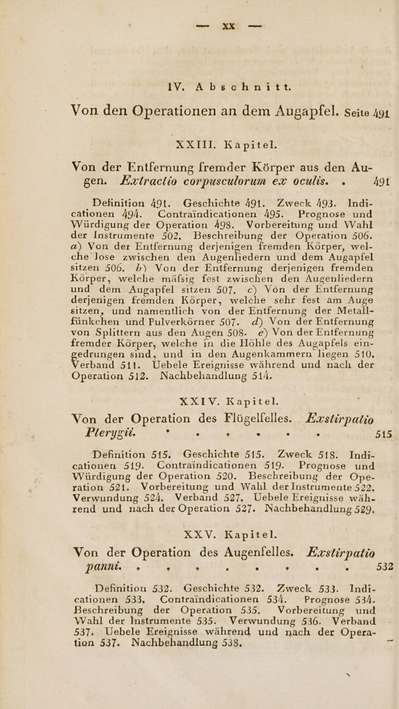 IV. Abschnitt. Von den Operationen an dem Augapfel. seite 491 XXI Kapitel Von der Entfernung fremder Körper aus den Au- gen. Hxtraclio corpusculorum ex oculis. » ag Definition 491. Geschichte 491. Zweck 493. Indi- cationen 494. Contraindicationen 495. Prognose und Würdigung der Operation 498. Vorbereitung und Wahl der Instrumente 502, Beschreibung der Operation 506. @) Von der Entfernung derjenigen fremden Körper, wel- che lose zwischen den Augenliedern und dem Augapfel sıtzen 506. b) Von der Entfernung derjenigen fremden Körper, welche mäfsıg fest zwischen den Augenliedern und dem Augapfel sitzen 507. c) Von der Entfernung derjenigen fremden Körper, welche sehr fest am Auge sitzen, und namentlich von der Entfernung der Metall- fünkchen und Pulverkörner 507. d) Von der Entfernung von Splittern aus den Augen 508. e) Von der Entfernung fremder Körper, welche in die Höhle des Augapfels ein- pedpungen sınd, und in den Augenkammern liegen 510, erband 511. Uebele Ereignisse während und nach der Operation 512. Nachbehandlung 514. XXIV. Kapitel. Von der Operation des Flügelfelles. Exstirpatio Plerygü. i . » . . , 515 Definition 515. Geschichte 515. Zweck 518. Indi- cationen 519. Contraindicationen 519. Prognose und Würdigung der Operation 520. Beschreibung der Ope- ration 521. Vorbereitung und Wahl der Instrumente 522, Verwundung 524. Verband 527. Uebele Ereignisse wäh- rend und nach der Operation 527. Nachbehandlung 529, XXV. Kapitel. Von der Operation des Augenfelles. Exstirpatio panni. » . ® ® . , ® ® 532 Definition 532. Geschichte 532. Zweck 533. Indi- cationen 533, Contraindicationen 534. Prognose 534. Beschreibung der Operation 535. Vorbereitung und Wahl der Instrumente 535. Verwundung 536. Verband 537. Uebele Ereignisse während und nach der Opera- tion 537. Nachbehandlung 538. FR