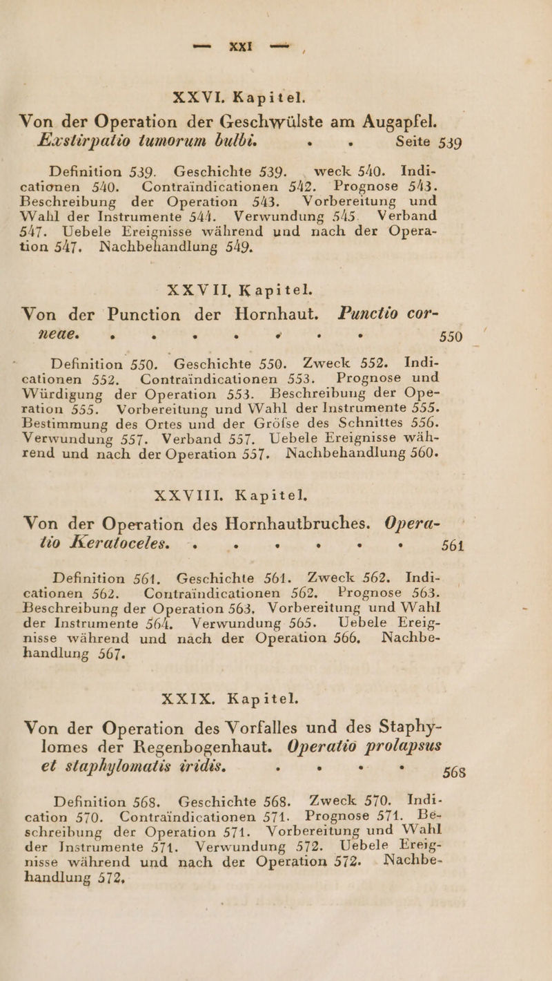 4 XXVI. Kapitel. Von der Operation der Geschwülste am Augapfel. Exstirpatio tumorum bulbi. en Seite 539 Definition 539. Geschichte 539. _ weck 540. Indi- cationen 540. Contraindicationen 542. Prognose 5/3. Beschreibung der Operation 543. Vorbereitung und Wahl der Instrumente 544. Verwundung 5/45. Verband 547. Uebele Ereignisse während und nach der Opera- tion 547, Nachbehandlung 549. XXVII, Kapitel. Von der Punction der Hornhaut. Punctio cor- neue, . . . . e2 . . 550 Definition 550. Geschichte 550. Zweck 552. Indi- cationen 552. Contraindicationen 553. Prognose und Würdigung der Operation 553. Beschreibung der Ope- ration 555. Vorbereitung und Wahl der Instrumente 555. Bestimmung des Ortes und der Gröfse des Schnittes 556. Verwundung 557. Verband 557. Uebele Ereignisse wäh- rend und nach der Operation 557. Nachbehandlung 560. XXVIIL Kapitel, Von der Operation des Hornhautbruches. Opera- tio Keratoceles. . .» . . . E 561 Definition 561. Geschichte 561. Zweck 562. Indi- cationen 562. Contraindicationen 562. Prognose 563. Beschreibung der Operation 563, Vorbereitung und Wahl der Instrumente 564. Verwundung 565. Uebele Ereig- nisse während und nach der Operation 566. Nachbe- handlung 567. XXIX. Kapitel. Von der Operation des Vorfalles und des Staphy- lomes der Regenbogenhaut. Operatis prolapsus et staphylomatis iridis. i  un, 568 Definition 568. Geschichte 568. Zweck 570. Indi- cation 570. Contraindicationen 571. Prognose 571. Be- schreibung der Operation 571. Vorbereitung und Wahl der Instrumente 571. Verwundung 572. Uebele Ereig- nisse während und nach der Operation 572. Nachbe- handlung 572,