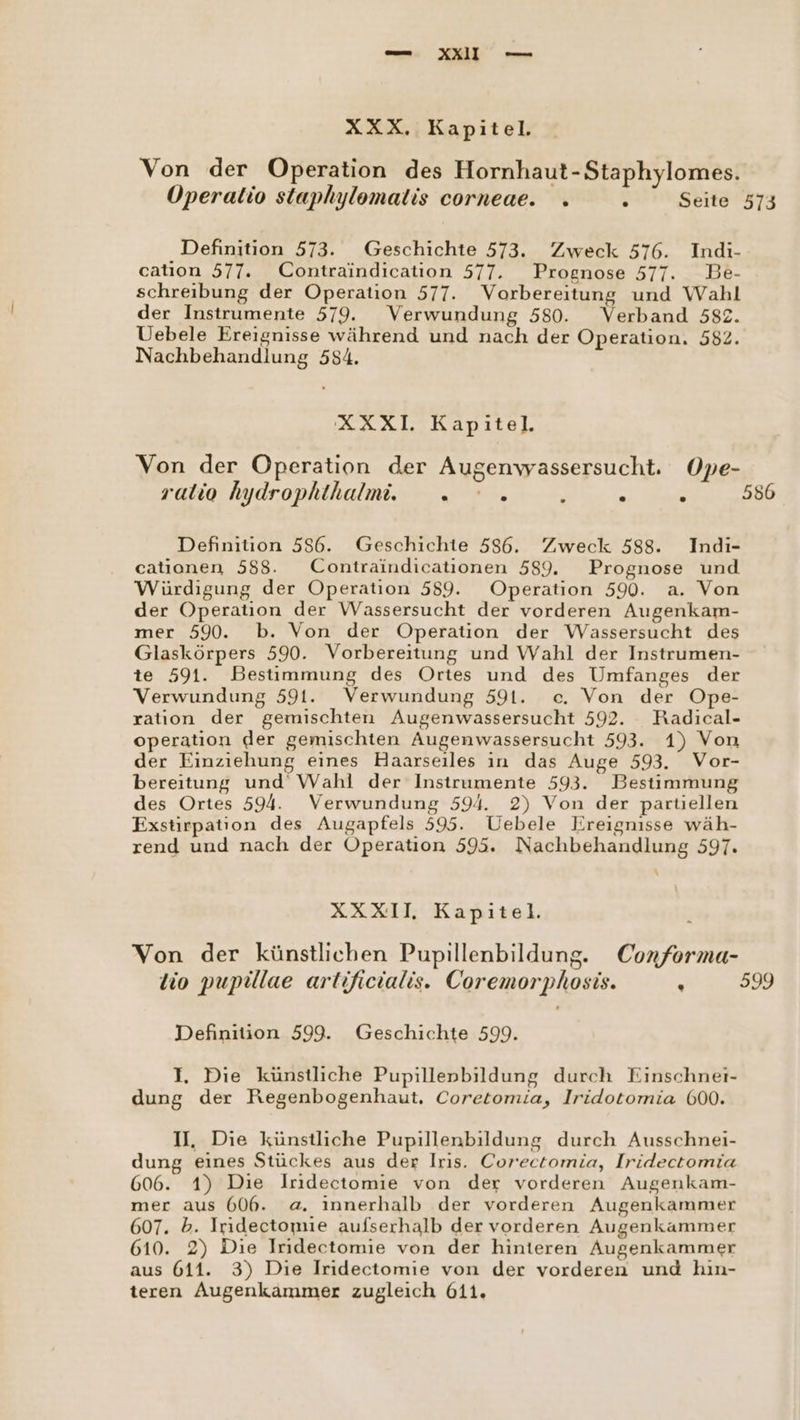 XXX. Kapitel. Von der Operation des Hornhaut-Staphylomes. Operatio staphylomalis corneae. . . Seite 573 Definition 573. Geschichte 573. Zweck 576. Indi- catıion 577. Contraindication 577. Prognose 577. Be- schreibung der Operation 577. Vorbereitung und Wahl der Instrumente 579. Verwundung 580. Verband 582. Uebele Ereignisse während und nach der Operation. 582. Nachbehandlung 584. XXXI. Kapitel. Von der Operation der Augenwassersucht. Ope- ralio hydrophthalmi. - ' » ; ? ; 586 Definition 556. Geschichte 586. Zweck 588. Indi- catıionen 588. Contraindicationen 589. Prognose und Würdigung der Operation 589. Operation 590. a. Von der Operation der Wassersucht der vorderen Augenkam- mer 590. b. Von der Operation der Wassersucht des Glaskörpers 590. Vorbereitung und Wahl der Instrumen- te 591. Bestimmung des Ortes und des Umfanges der Verwundung 591. Verwundung 591. c. Von der Ope- ration der gemischten Augenwassersucht 592. KRadical- operation der gemischten Augenwassersucht 593. 1) Von der Einziehung eines Haarseiles in das Auge 593. Vor- bereitung und Wahl der Instrumente 593. Bestimmung des Ortes 594. Verwundung 594. 2) Von der partiellen Exstirpation des Augapfels 595. Uebele Kreignisse wäh- rend und nach der Operation 595. Nachbehandlung 597. XXXII Kapitel. Von der künstlichen Pupillenbildung. Conforma- tio pupülae artificialis. Coremorphosis. - 599 Definition 599. Geschichte 599. I. Die künstliche Pupillenbildung durch Einschnei- dung der Regenbogenhaut, Coretomia, Iridotomia 600. U, Die künstliche Pupillenbildung durch Ausschnei- dung eines Stückes aus der Iris. Corectomia, Iridectomia 606. 1) Die Iridectomie von der vorderen Augenkam- mer aus 606. a. innerhalb der vorderen Augenkammer 607. b. Iridectomie aufserhalb der vorderen Augenkammer 610. 2) Die Iridectomie von der hinteren Augenkammer aus 611. 3) Die Iridectomie von der vorderen und hın- teren Augenkammer zugleich 611.