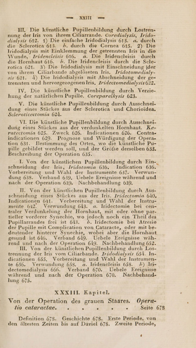 III. Die künstliche Pupillenbildung durch Lostren- nung der Iris von ihrem Ciliarrande. Coredialysis, Irido- dialysis 612. 1) Die einfache Iridodialysis 613. a. durch die Sclerotica 613. 5. durch die Cornea 615. 2) Die Iridodialysıs mit Einklemmung der getrennten Iris in die Wunde, Iridencleisis 616. a. Die Iridencleisis durch die Hornhaut 616. &gt;. Die Iridencleisis durch die Scle- rotica 621. 3) Die. Iridodialysıs mit Einschneidung (der von ihrem Ciliarbande abgelöseten Iris. Iridotomedialy- sis 621. 4) Die Irıdodialysıs mit Abschneidung der ge- trennten und hervorgezogenenlris, Iridectomedialysis 622. IV. Die künstliche Pupillenbildung durch Verzie- hung der natürlichen Pupille. Coreparelkysis 623. V. Die künstliche Pupillenbildung durch Ausschnei- dung eines Stückes aus der Sclerotica und Chorioidea. Scleroticectomia 624. VI. Die künstliche Pupillenbildung durch Ausschnei- dung eines Stückes aus der verdunkelten Hornhaut. Ke- ratectomia 625. Zweck 626. Indicationen 626. Contra- indicationen 629. Prognose und Würdigung der Opera- tion 631. Bestimmung des Ortes, wo die künstliche Pu- pille gebildet werden soll, und der Gröfse derselben 633. Beschreibung der Operation 635. I. Von der künstlichen Pupillenbildung durch Ein-_ schneidung der Iris, /ridotomia 636. Indication 636. Vorbereitung und Wahl der Instrumente 637. Verwun- dung 638. Verband 639, Uebele Ereignisse während und nach der Operation 639. Nachbehandlung 639, II. Von der künstlichen Pupillenbildung durch Aus- schneidung eines Stückes aus der Iris. Tridectomia 640. Indicationen 641. Vorbereitung und Wahl der Instru- mente 642. Verwundung 643. a. Iridectomie bei cen- traler Verdunkelung der Hornhaut, mit oder ohne par- tieller vorderer Synechie, wo jedoch noch ein Theil des Pupillarrandes frei ıst 643. 6. Iridectomie bei Atresie der Pupille mit Complication von Cataracte, oder mit be- deutender hinterer Synechie, wobei aber dıe Hornhaut gesund ist 646. Verband 649. Uebele Ereignisse wäh- rend und nach der Operation 649. Nachbehandlung 652. NI. Von der. künstlichen Pupillenbildung durch Los- trennung der Irıs vom Ciliarbande. Jridodialysis 654. In- dicationen 655. Vorbereitung und Wahl der Instrumen- te 656. Verwundung 658. a. Iridencleisis 658. 5) Iri-. dectomedialysis 666. Verband 670. Uebele Ereignisse während und nach der Operation 670. Nachbehand- lung 675. XXXIIL Kapitel, Von der Operation des grauen Staares. Opera- lo calaraclae. =. . . . . Seite 678 Definition 678. Geschichte 678. Erste Periode, von den ältesten Zeiten bis auf Däviel 678. Zweite Periode,