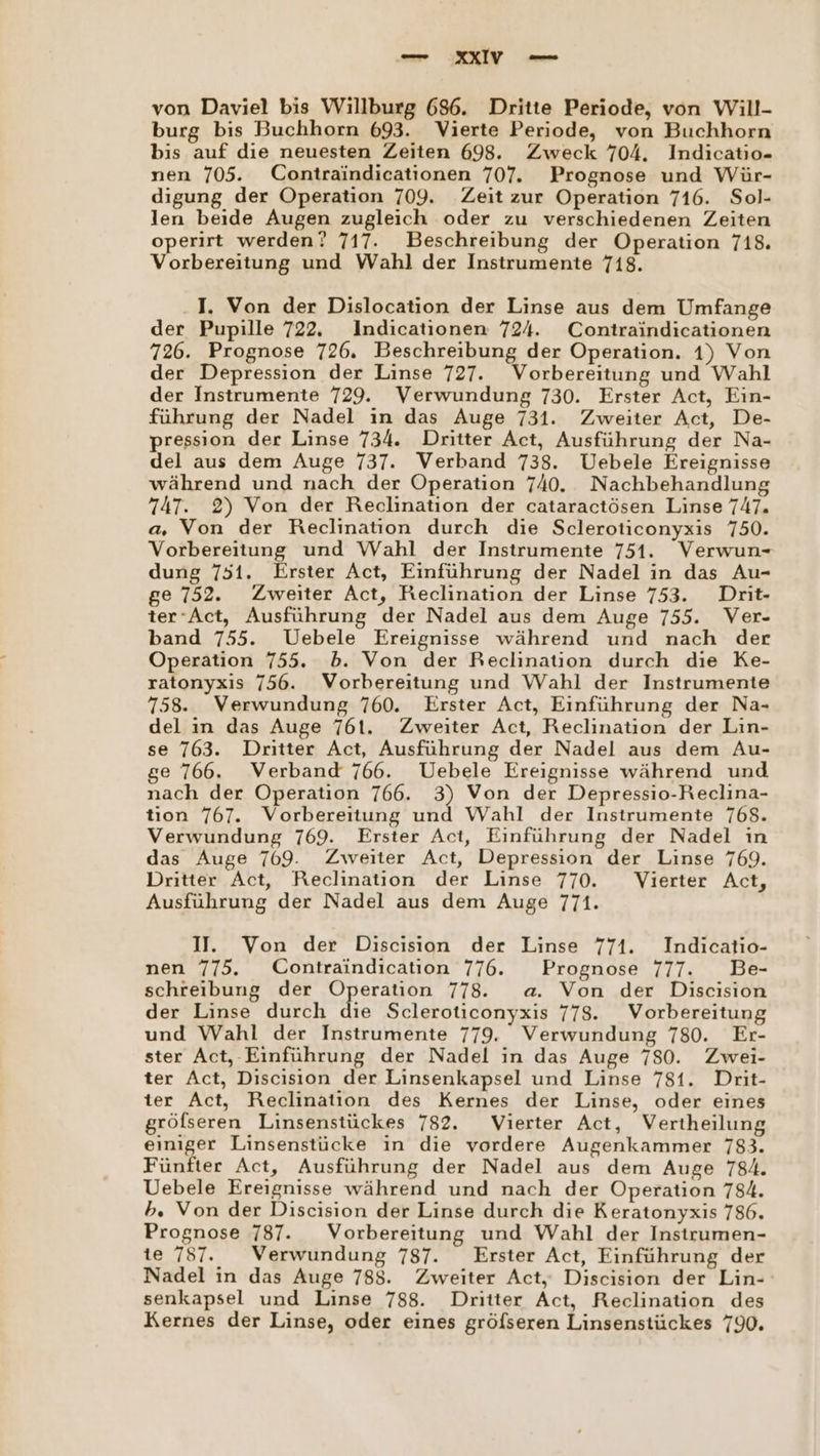 von Daviel bis Willburg 686. Dritte Periode, von Will- burg bis Buchhorn 693. Vierte Periode, von Buchhorn bis auf dıe neuesten Zeiten 698. Zweck 704. Indicatio- nen 705. Contraindicationen 707. Prognose und Wür- digung der Operation 709. Zeit zur Operation 716. Sol- len beide Augen zugleich oder zu verschiedenen Zeiten operirt werden? 717. Beschreibung der Operation 718. Vorbereitung und Wahl der Instrumente 718. I. Von der Dislocation der Linse aus dem Umfange der Pupille 722. Indicationen 724. Contraindicationen 726. Prognose 726. Beschreibung der Operation. 1) Von der Depression der Linse 727. Vorbereitung und Wahl der Instrumente 729. Verwundung 730. Erster Act, Ein- führung der Nadel in das Auge 731. Zweiter Act, De- pression der Linse 734. Dritter Act, Ausführung der Na- del aus dem Auge 737. Verband 738. Uebele Ereignisse während und nach der Operation 740. Nachbehandlung 747. 2) Von der Reclination der cataractösen Linse 747. a, Von der Reclination durch die Scleroticonyxis 750. Vorbereitung und Wahl der Instrumente 751. Verwun- dung 751. Erster Act, Einführung der Nadel in das Au- ge 752. Zweiter Act, Reclination der Linse 753. Drit- ter‘Act, Ausführung der Nadel aus dem Auge 755. Ver- band 755. Uebele Ereignisse während und nach der Operation 755. b. Von der Reclination durch die Ke- ratonyxis 756. Vorbereitung und Wahl der Instrumente 758. Verwundung 760. Erster Act, Einführung der Na- del in das Auge 761. Zweiter Act, Reclination der Lin- se 763. Dritter Act, Ausführung der Nadel aus dem Au- se 766. Verband 766. Uebele Ereignisse während und nach der Operation 766. 3) Von der Depressio-Reclina- tion 767. Vorbereitung und Wahl der Instrumente 768. Verwundung 769. Erster Act, Einführung der Nadel in das Auge 769. Zweiter Act, Depression der Linse 769. Dritter Act, Reclination der Linse 770. Vierter Act, Ausführung der Nadel aus dem Auge 771. I. Von der Discisıon der Linse 771. Indicatio- nen 775. Contraindication 776. Prognose 777. Be- schreibung der Operation 778. a. Von der Discision der Linse durch die Scleroticonyxis 778. Vorbereitung und Wahl der Instrumente 779. Verwundung 780. Er- ster Act, -Einführung der Nadel in das Auge 780. Zwei- ter Act, Discision der Linsenkapsel und Linse 781. Drit- ter Act, Reclination des Kernes der Linse, oder eines gröfseren Linsenstückes 782. Vierter Act, Vertheilung einiger Linsenstücke in die vordere Augenkammer 783. Fünfter Act, Ausführung der Nadel aus dem Auge 784. Uebele Ereignisse während und nach der Operation 784. b. Von der Discision der Linse durch die Keratonyxis 786. Prognose 787. Vorbereitung und Wahl der Instrumen- te 787. Verwundung 787. Erster Act, Einführung der Nadel in das Auge 788. Zweiter Act, Discision der Lin- senkapsel und Linse 788. Dritter Act, Reclination des Kernes der Linse, oder eines gröfseren Linsenstückes 790.