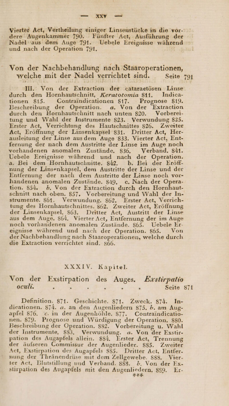 Vierter Act, Vertheilung einiger Linsenstücke in die vor- dere Augenkammer 790. Fünfter Act, Ausführung der Nadel 'aus dem Auge 791. Uebele Ereignisse während ! und nach der Operation 791. Von der Nachbehandlung nach Staäroperationen, welche mit der Nadel verrichtet sind. Seite 791 II. Von der Extraction der cataraetösen Linse durch den Hornhautschnitt, Keratotomia 811. Indica- tionen 815. Contraindicationen $17. Proenose 819. Beschreibung der Operation. a. Von der Extraction durch den Hornhautschnitt nach unten 820. Vorberei- tung und Wahl der Instrumente 823. Verwundung 825. Erster Act, Verrichtung des Hautschnittes 826. Zweiter Act, Eröffnung der Linsenkapsel 831. Dritter Act, Her- ausleitung der Linse aus dem Auge 833. Vierter Act, Ent- fernung der nach dem Austritte der Linse im Auge noch vorhandenen anomalen Zustände. 836. Verband. 841. Uebele Ereignisse während und nach der Operation. a. Bei dem Hornhautschnitte. 842, b. Bei der Eröff- nung der Linsenkapsel, dem Austritte der Linse und der Entfernung der nach dem Austritte der Linse noch vor- handenen anomalen Zustände. 849, c. Nach der Opera- tion. 854. d5. Von der Extraction durch den Hornhaut- schnitt nach oben. 857. Vorbereitung und Wahl der In- strumente. 861. Verwundung. 862. Erster Act, Verrich- tung des Hornhautschnittes. 862. Zweiter Act, Eröffnung der Linsenkapsel. 863. Dritter Act, Austritt der Linse aus dem Auge. 86/4. Vierter Act, Entfernung der im Auge noch vorhandenen anomalen Zustände. 865. Uebele Er- eignisse während und nach der Operation. 865. Von der Nachbehandlung nach Staaroperationen, welche durch die Extraction verrichtet sind. 866. XXXIV. Kapitel. Von der Exstirpation des Auges. Exstirpalio oculi. ; . ; ; ; . Seite 871 Definition. 871. Geschichte. 871. Zweck. 874. In- dicationen. 874. a. an den Augenliedern 875. b. am Aug- apfel 876. c. ın der Augenhöhle. 877. Contraindicatio- nen. 879. Prognose und Würdigung der Operation. 880. Beschreibung der Operation. 832. Vorbereitung u. Wahl der Instrumente, 883, Verwundung. a. Von der Esstir- patıon des Augapfels allein. 884. Erster Act, Trennung der äufseren Commissur der Augenlieder. 885. Zweiter Act, Exstirpation des Augapfels 885. Dritter Act, Entfer- nung der Thränendrüse mıt dem Zellgewebe. 888, Vier- ier Act, Blutstillung und Verband. 888. db. Von der Fx- siirpation des Augapfels mit den Apgank edge 859. Er-