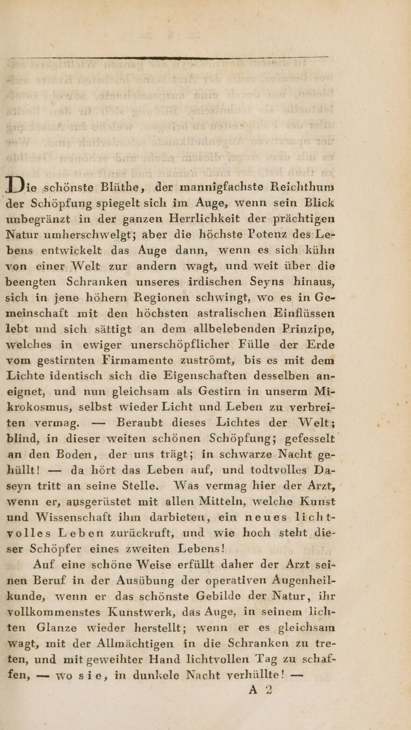 Die schönste Blüthe, der mannigfachste Reichthun ‚der Schöpfung spiegelt sich im Auge, wenn sein Blick unbegränzt in der ganzen Herrlichkeit der prächtigen Natur umherschwelgt; aber die höchste Potenz des Le- bens entwickelt das Auge dann, wenn es sich kühn von einer Welt zur andern wagt, und weit über die beengten Schranken unseres irdischen Seyns hinaus, sich in jene höhern Regionen schwingt, wo es in Ge- meinschaft mit den höchsten astralischen Einflüssen lebt und sich sättigt an dem allbelebenden Prinzipe, welches in ewiger unerschöpflicher Fülle der Erde vom gestirnten Firmamente zuströmt, bis es mit dem Lichte identisch sich die Eigenschaften desselben an- eignet, und nun gleichsam als Gestirn in unserm Mi- krokosmus, selbst wieder Licht und Leben zu verbrei- ten vermag. — Beraubt dieses Lichtes der Welt; blind, in dieser weiten schönen Schöpfung; gefesselt an den Boden, der uns trägt; in schwarze Nacht ge- hüllt! — da hört das Leben auf, und todtvolles Da- seyn tritt an seine Stelle. Was vermag hier der Arzt, wenn er, ausgerüstet mit allen Mitteln, welche Kunst und Wissenschaft ihm darbieten, ein neues licht- volles Leben zurückruft, und wie hoch steht die- ser Schöpfer eines zweiten Lebens! | Auf eine schöne Weise erfüllt daher der Arzt sei- nen Beruf in der Ausübung der operativen ÄAugenheil- kunde, wenn er das schönste Gebilde der Natur, ihr vollkommenstes Kunstwerk, das Auge, in seinem lich- ten Glanze wieder herstellt; wenn er es gleichsam wagt, mit der Allmächtigen in die Schranken zu tre- ten, und mit geweihter Hand lichtvollen Tag zu schaf- fen, — wo sie, in dunkele Nacht verhüllte! — A2