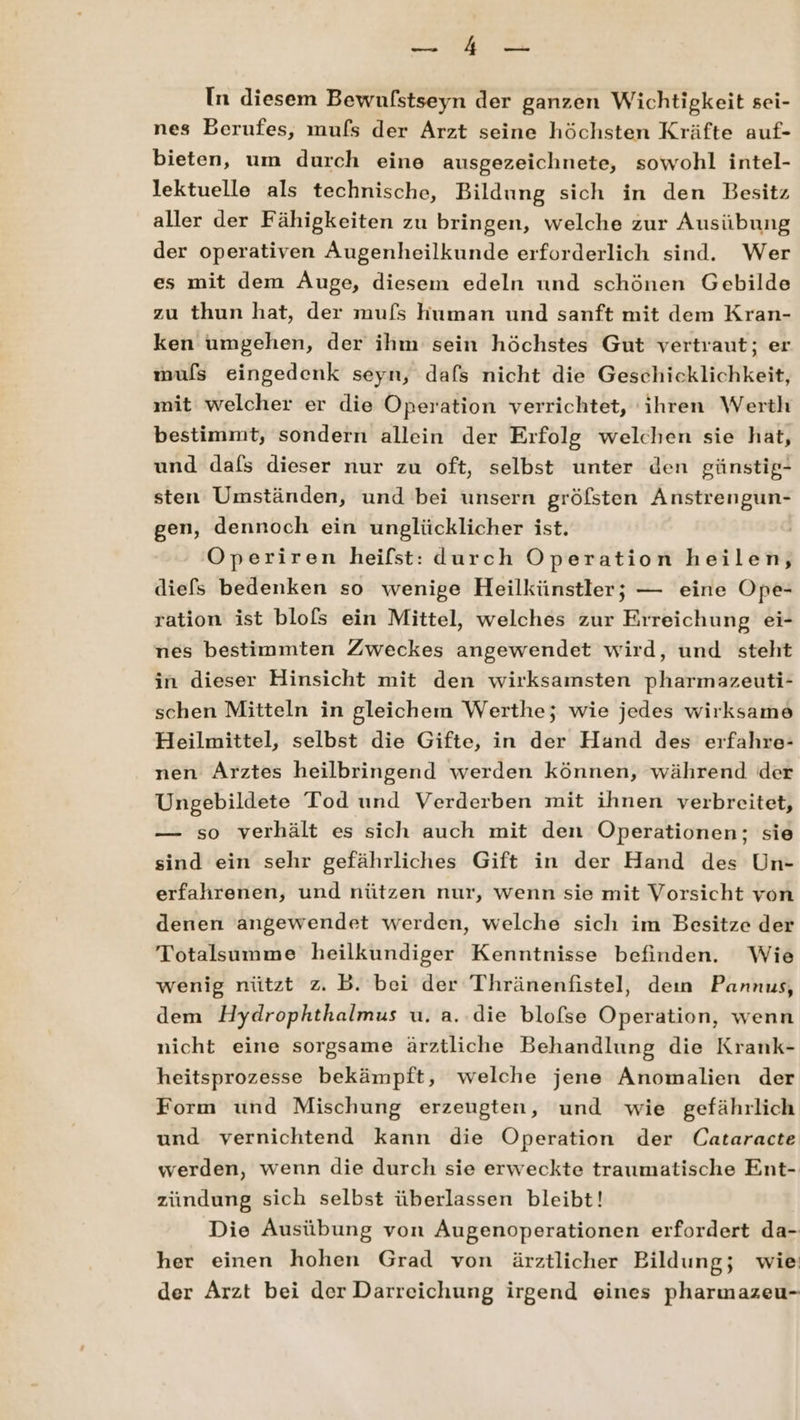 Sn I DE In diesem Bewufstseyn der ganzen Wichtigkeit sei- nes Berufes, mufs der Arzt seine höchsten Kräfte auf- bieten, um durch eine ausgezeichnete, sowohl intel- lektuelle als technische, Bildung sich in den Besitz aller der Fähigkeiten zu bringen, welche zur Ausübung der operativen Augenheilkunde erforderlich sind. Wer es mit dem Auge, diesem edeln und schönen Gebilde zu thun hat, der mufs human und sanft mit dem Kran- ken umgehen, der ihm sein höchstes Gut vertraut; er muls eingedenk seyn, dafs nicht die Geschicklichkeit, mit welcher er die Operation verrichtet, ihren Werth bestimmt, sondern allein der Erfolg welchen sie hat, und dafs dieser nur zu oft, selbst unter den günstig- sten Umständen, und bei unsern gröfsten Anstrengun- gen, dennoch ein unglücklicher ist. | Operiren heifst: durch Operation heilen, diefs bedenken so wenige Heilkünstler; — eine Ope- ration ist blofs ein Mittel, welches zur Erreichung ei- nes bestimmten Zweckes angewendet wird, und steht in dieser Hinsicht mit den wirksamsten pharmazeuti- schen Mitteln in gleichem Werthe; wie jedes wirksame Heilmittel, selbst die Gifte, in der Hand des erfahre- nen Arztes heilbringend werden können, während der Ungebildete Tod und Verderben mit ihnen verbreitet, — so verhält es sich auch mit den Operationen; sie sind ein sehr gefährliches Gift in der Hand des Un- erfahrenen, und nützen nur, wenn sie mit Vorsicht von denen angewendet werden, welche sich im Besitze der Totalsumme heilkundiger Kenntnisse befinden. Wie wenig nützt z. B. bei der Thränenfistel, dein Pannus, dem Hydrophthalmus u. a. die blofse Operation, wenn nicht eine sorgsame ärztliche Behandlung die Krank- heitsprozesse bekämpft, welche jene Anomalien der Form und Mischung erzeugten, und wie gefährlich und vernichtend kann die Operation der Cataracte werden, wenn die durch sie erweckte traumatische Ent- zündung sich selbst überlassen bleibt! Die Ausübung von Augenoperationen erfordert da- her einen hohen Grad von ärztlicher Bildung; wie der Arzt bei der Darreichung irgend eines pharmazeu-
