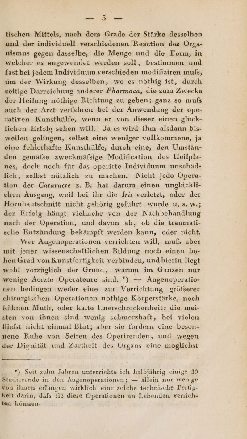 —n 5 en tischen Mittels, nach dem Grade der Stärke desselben und der individuell verschiedenen Reaction des Orga- nismus gegen dasselbe, die Menge und die Form, in welcher es angewendet werden soll, bestimmen und fast bei jedem Individuum verschieden modifiziren mufs, um der Wirkung desselben, wo es nöthig ist, durch zeitige Darreichung anderer Pharmaca, die zum Zwecke der Heilung nöthige Richtung zu geben; ganz so mufs auch der Arzt verfahren bei der Anwendung der ope- rativen Kunsthülfe, wenn er von dieser einen glück- lichen Erfolg sehen will. Ja es wird ihm alsdann bis- weilen gelingen, selbst eine weniger vollkommene, ja eine fehlerhafte Kunsthülfe, durch eine, den Umstän- den gemälse zweckmäfsige Modification des Heilpla- nes, doch noch für das operirte Individuum unschäl- lich, selbst nützlich zu machen. Nicht jede Opera- tion der Cataracte z. B. hat darum einen unglückli- chen Ausgang, weil bei ihr die Iris verletzt, oder der Hornhautschnitt nicht gehörig geführt wurde u, s. w.; der Erfolg hängt vielmehr von der Nachbehandlung nach der Operation, und davon ab, ob die traumati- sche Entzündung bekämpft werden kann, oder nicht. Wer Augenoperationen verrichten will, mufs aber ınit jener wissenschaftlichen Bildung noch einen ho- hen Grad von Kunstfertigkeit verbinden, undbhierin liegt wohl vorzüglich der Grund, warum im Ganzen nur wenige Äerzte Operateure sind. *) di Augenoperatio- nen bedingen weder eine zur Verrichtung gröfserer chirurgischen Operationen nöthige Körperstärke, noch kühnen Muth, oder kalte Unerschrockenheit: die mei- sten von ibnen sind wenig schmerzhaft, bei vielen fliefst nicht einmal Blut; aber sie fordern eine beson- nene Ruhe von Seiten des Öperirenden, und wegen der Dignität und Zartheit des Organs eine möglichst *) Seit zehn Jahren unterrichte ıch halbjährıg einige 30 Studierende in den Augenoperationen; — allein nur wenige von ihnen erlangen wirklich eine solche technische Fertig- keit darın, dafs sie diese Operationen an Lebenden verrich- ien können.