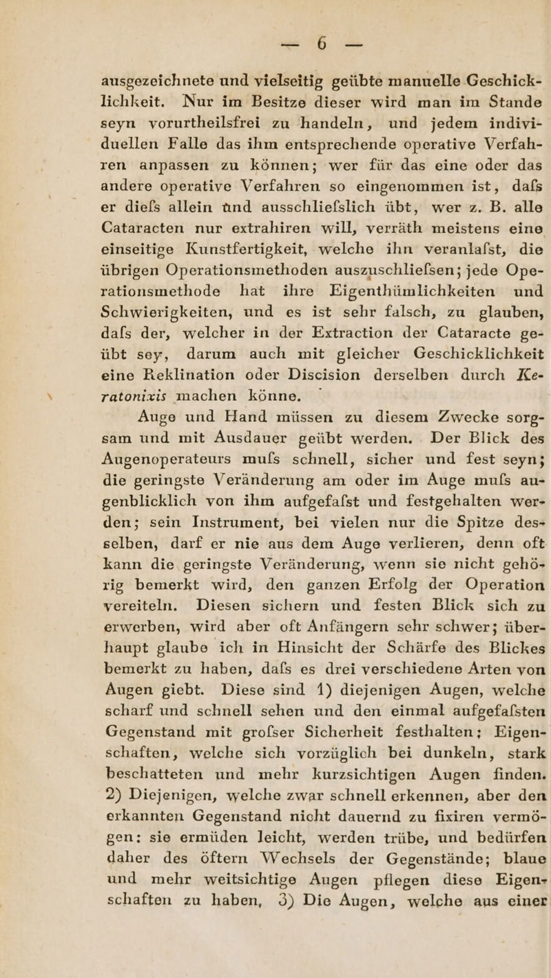 , ausgezeichnete und vielseitig geiibte manuelle Geschick- lichkeit. Nur im Besitze dieser wird man im Stande seyn vorurtheilsfrei zu handeln, und jedem indivi- duellen Falle das ihm entsprechende operative Verfah- ren anpassen zu können; wer für das eine oder das andere operative Verfahren so eingenommen ist, dafs er diefs allein ünd ausschliefslich übt, wer z. B. alle Cataracten nur extrahiren will, verräth meistens eine einseitige Kunstfertigkeit, welche ihn veranlafst, die übrigen Operationsmethoden auszuschliefsen; jede Ope- rationsmethode hat ihre Eigenthümlichkeiten und Schwierigkeiten, und es ist sehr falsch, zu glauben, dafs der, welcher in der Extraction der Cataracte ge- übt sey, darum auch mit gleicher Geschicklichkeit eine Reklination oder Discision derselben durch Ke- ratonixzis machen könne. Auge und Hand müssen zu diesem Zwecke sorg- sam und mit Ausdauer geübt werden. Der Blick des Augenoperateurs mufs schnell, sicher und fest seyn; die geringste Veränderung am oder im Auge mufs au- genblicklich von ihm aufgefafst und festgehalten wer- den; sein Instrument, bei vielen nur die Spitze des- selben, darf er nie aus dem Auge verlieren, denn oft kann die geringste Veränderung, wenn sie nicht gehö- rig bemerkt wird, den ganzen Erfolg der Operation vereiteln. Diesen sichern und festen Blick sich zu erwerben, wird aber oft Anfängern sehr schwer; über- haupt glaube ich in Hinsicht der Schärfe des Blickes bemerkt zu haben, dafs es drei verschiedene Arten von Augen giebt. Diese sind 1) diejenigen Augen, welche scharf und schnell sehen und den einmal aufgefafsten Gegenstand mit grofser Sicherheit festhalten; Eigen- schaften, welche sich vorzüglich bei dunkeln, stark beschatteten und mehr kurzsichtigen Augen finden. 2) Diejenigen, welche zwar schnell erkennen, aber den erkannten Gegenstand nicht dauernd zu fixiren vermö- gen: sie ermüden leicht, werden trübe, und bedürfen daher des öftern Wechsels der Gegenstände; blaue und mehr weitsichtige Augen pflegen diese Eigen- schaften zu haben, ö) Die Augen, welche aus einer