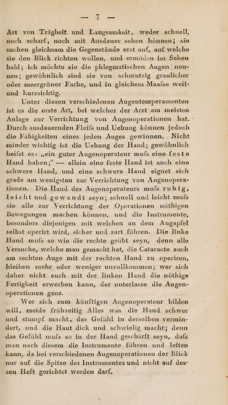 A ae Art von Trägheit und Langsamkeit, weder schnell, noch scharf, noch mit Ausdauer sehen hönnen; sie suchen gleichsam die Gegenstände erst auf, auf welche sie den Blick richten wollen, und ermüden im Sehen bald; ich möchte sie die phlegmatischen Augen nen- nen; gewöhnlich sind sie von schmutzig graulicher oder meergrüner Farbe, und in gleichen Maalse weit- und kurzsichtig. Unter diesen verschiedenen Augentemperamenten ist es die erste Art, bei welcher der Arzt am meisten Anlage zur Verrichtung von Augenoperationen hat. Durch ausdauernden Fleifs und Uebung können jedoch die Fähigkeiten eines jeden Auges gewinnen. Nicht minder wichtig ist die Uebung der Hand; gewöhnlich heilst es: „ein guter Augenoperateur muls eine feste Hand haben;” — allein eine feste Hand ist auch eine schwere Hand, und eine schwere Hand eignet sich grade aın wenigsten zur Verrichtung von ÄAugenopera- tionen. Die Hand des Augenoperateurs mufs ruhig, leicht und gewandt seyn; schnell und leicht mufs sie alle zur Verrichtung der Operationen nöthigen Bewegungen machen können, und die Instrumente, besonders diejenigen mit welchen an dem Augapfel selbst operirt wird, sicher und zart führen. Die linke Hand mufs so wie die rechte geübt seyn, denn alle Versuche, welche man gemacht hat, die Gataracte auch am rechten Auge mit der rechten Hand zu operiren, bleiben mehr oder weniger unvollkommen; wer sich daher nicht auch mit der linken Hand die nöthige Fertigkeit erwerben kann, der unterlasse die Augen- operationen ganz. Wer sich zum künftigen Augenoperateur bilden will, meide frühzeitig Alles was die Hand schwer und stumpf macht, das Gefühl in derselben vermin- dert, und die Haut dick und schwielig macht; denn das Gefühl mufs so in der Hand geschärft seyn, dafs man nach diesem die Instrumente führen und leiten kann, da bei verschiedenen Augenoperationen der Blick nur auf die Spitze des Instrumentes und nicht auf des- sen Heft gerichtet werden darf,