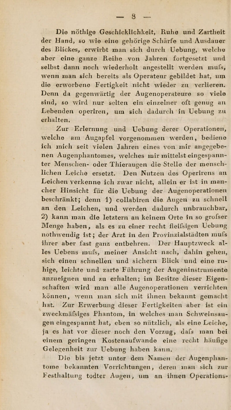 Die nöthige Geschicklichkeit, Ruhe und Zartheit der Hand, so wie eine gehörige Schärfe und Ausdauer des Blickes, erwirbt man sich durch Uebung, welche aber eine ganze Reihe von Jahren fortgesetzt und selbst dann noch wiederholt angestellt werden mufs, wenn man sich bereits als Operateur gebildet hat, um die erworbene Fertigkeit nicht wieder zu verlieren. Denn da gegenwärtig der ÄAugenoperateure so viele sind, so wird nur selten ein einzelner oft genug an Lebenden operiren, um sich dadurch in Uebung zu erhalten. Zur Erlernung und Uebung derer Operationen, welche am Augapfel vorgenommen werden, bediene ich mich seit vielen Jahren eines von mir angegebe- nen Augenphantomes, welches mir mittelst eingespann- ter Menschen- oder Thieraugen die Stelle der mensch- lichen Leiche ersetzt. Den Nutzen des Operirens an Leichen verkenne ich zwar nicht, allein er ist in man- cher Hinsicht für die Uebung der Augenoperationen beschränkt; denn 1) collabiren die Augen zu schnell an den Leichen, und werden dadurch unbrauchbar, 2) kann man die letztern an keinem Orte in so grolser Menge haben, als es zu einer recht fleifsigen Uebung nothwendig ist; der Arzt in den Provinzialstädten muls ihrer aber fast ganz entbehren. Der Hauptzweck al- les Uebens mufs, meiner Ansicht nach, dahin gehen, sich einen schnellen und sichern Blick und eine ru- hige, leichte und zarte Führung der Augeninstrumente anzueignen und zu erhalten; im Besitze dieser Eigen- schaften wird man alle Augenoperationen verrichten können, wenn ınan sich mit ihnen bekannt gemacht hat. Zur Erwerbung dieser Fertigkeiten aber ist ein zweckmäfsiges Phantom, in welches ınan Schweinsau- gen eingespannt hat, eben so nützlich, als eine Leiche, ja es hat vor dieser noch den Vorzug, dafs man bei einem geringen Kostenaufwande eine recht häufige Gelegenheit zur Uebung haben kann. Die bis jetzt unter dem Namen der Augenphan- tome bekannten Vorrichtungen, deren ınan sich zur Festhaltung todter Augen, um an ihnen Operations-