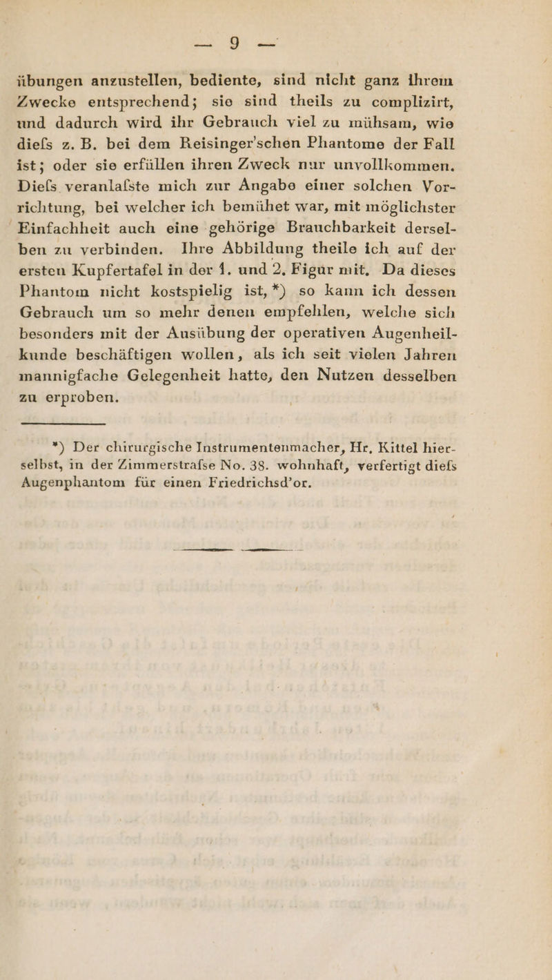 Bas übungen anzustellen, bediente, sind nicht ganz ihrem Zwecke entsprechend; sie sind theils zu complizirt, und dadurch wird ihr Gebrauch viel zu mühsam, wie diefs z.B. bei dem Reisinger'schen Phantome der Fall ist; oder sie erfüllen ihren Zweck nur unvollkommen. Die(s veranlafste mich zur Angabe einer solchen Vor- richtung, bei welcher ich bemühet war, mit möglichster Einfachheit auch eine gehörige Brauchbarkeit dersel- ben zu verbinden. Ihre Abbildung theile ich auf der ersten Kupfertafel in der 1. und 2, Figur mit, Da dieses Phantom nicht kostspielig ist,*) so kann ich dessen Gebrauch um so mehr denen empfehlen, welche sich besonders mit der Ausübung der operativen Augenheil- kunde beschäftigen wollen, als ich seit vielen Jahren mannigfache Gelegenheit hatte, den Nutzen desselben zu erproben. *) Der chirurgische Instrumentenmacher, Hr, Kittel hier- selbst, in der Zimmerstrafse No. 38. wohnhaft, verfertigt diefs Augenphantom für einen Friedrichsd’or.