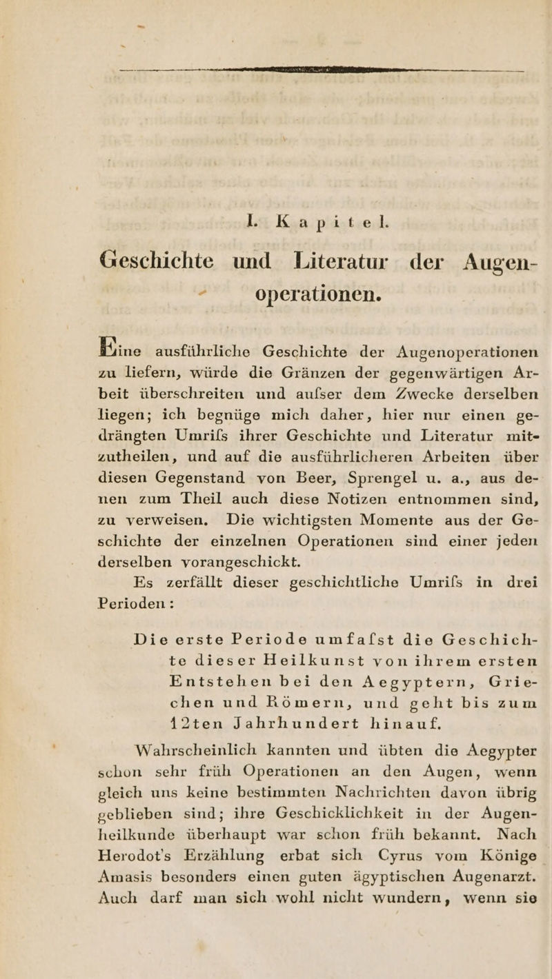 l. Kapitel. Geschichte und Literatur der Augen- , operationen. | HOFM ausführliche Geschichte der Augenoperationen zu liefern, würde die Gränzen der gegenwärtigen Ar- beit überschreiten und aufser dem Zwecke derselben liegen; ich begnüge mich daher, hier nur einen ge- drängten Umrifs ihrer Geschichte und Literatur mit- zutheilen, und auf die ausführlicheren Arbeiten über diesen Gegenstand von Beer, Sprengel u. a., aus de- nen zum Theil auch diese Notizen entnommen sind, zu verweisen. Die wichtigsten Momente aus der Ge- schichte der einzelnen Operationen sind einer jeden derselben vorangeschickt. Es zerfällt dieser geschichtliche Umrifs in drei Perioden: Die erste Periode umfafst die Geschich- te dieser Heilkunst vonihrem ersten Entstehen bei den Aegyptern, Grie- chen und Römern, und geht bis zum 42ten Jahrhundert hinauf. Wahrscheinlich kannten und übten die ÄAegypter schon sehr früh Operationen an den Augen, wenn gleich uns keine bestimmten Nachrichten davon übrig geblieben sind; ihre Geschicklichkeit in der Augen- heilkunde überhaupt war schon früh bekannt. Nach Herodot's Erzählung erbat sich Cyrus vom Könige Amasis besonders einen guten ägyptischen Augenarzt. Auch darf man sich wohl nicht wundern, wenn sie