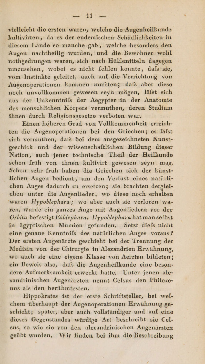 TB: Wuohe vielleicht die ersten waren, welche die Augenheilkunde kultivirten, da es der endemischen Schädlichkeiten in diesem Lande so manche gab, welche besonders den Augen nachtheilig wurden, und die Bewohner wohl nothgedrungen waren, sich nach Hülfsmitteln dagegen umzusehen, wobei es nicht fehlen konnte, dafs sie, vom Instinkte geleitet, auch auf die Verrichtung von _ Augenoperationen kommen mulfsten; dafs aber diese noch unvollkommen gewesen seyn mögen, läfst sich aus der Unkenntnifs der Aegypter in der Anatomie des menschlichen Körpers vermuthen, deren Studium ihnen durch Religionsgesetze verboten war. Einen höheren Grad von Vollkommenheit erreich- ten die Augenoperationen bei den Griechen; es läfst sich vermuthen, dafs bei dem ausgezeichneten Kunst- geschick und der wissenschaftlichen Bildung dieser Nation, auch jener technische Theil der Heilkunde schon früh von ihnen kultivirt gewesen seyn mag. Schon sehr früh haben die Griechen sich der künst- lichen Augen bedient, um den Verlust eines natürli- chen Auges dadurch zu ersetzen; sie brachten derglei- chen unter die Augenlieder, wo diese noch erhalten waren Hypoblephara ; wo aber auch sie verloren wa- ren, wurde ein ganzes Auge mit Augenliedern vor der Orbita befestigt Ekblephara. Hypoblephara hat man selbst in ägyptischen Mumien gefunden. Setzt diefs nicht eine genaue Kenntnifs des natürlichen Auges voraus ? Der ersten Augenärzte geschieht bei der Trennung der Medizin von der Chirurgie in Alexandrien Erwähnung, wo auch sie eine eigene Klasse von Aerzten bildeten; ein Beweis also, dafs die Augenheilkunde eine beson- dere Aufmerksamkeit erweckt hatte. Unter jenen ale- xandrinischen Augenärzten nennt Celsus den Philoxe- nus als den berühmtesten. Hippokrates ist der erste Schriftsteller, bei wel- chem überhaupt der Augenoperationen Erwähnung ge- schieht; später, aber auch vollständiger und auf eine dieses Gegenstandes würdige Art beschreibt sie Cel- sus, so wie sie von den alexandrinischen Augenärzten geübt wurden, Wir finden bei ihm die Beschreibung