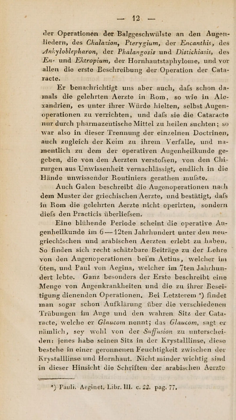der Operationen der Balggeschwülste an den Augen- liedern, des Chalazion, Pterygium, der Encanthis, des Ankyloblepharon, der Phalangosis und Distichiasis, des En- und Ektropium, der Hornhautstaphylome, und vor allen die erste Beschreibung der Operation der Cata- racte. Er benachrichtigt uns aber auch, dafs schon da- mals die gelehrten Aerzte in Rom, so wie in Ale- xandrien, es unter ihrer Würde hielten, selbst Augen- operationen zu verrichten, und dafs sie die Cataracte nur durch pharmazeutisehe Mittel zu heilen suchten; so war also in dieser Trennung der einzelnen Doctrinen, auch zugleich der Keim zu ihrem Verfalle, und na- ınentlich zu dem der operativen Augenheilkunde ge- geben, die von den Aerzten verstolsen, von den Chi- rurgen aus Unwissenheit vernachlässigt, endlich in die Hände unwissender Routiniers gerathen mulste, Auch Galen beschreibt die Augenoperationen nach dem Muster der griechischen Aerzte, und bestätigt, dafs in Rom die gelehrten Aerzte nicht operirten, sondern diefs den Practicis überliefsen. Eine blühende Periode scheint die operative Au- genheilkunde im 6— 12ten Jahrhundert unter den neu- griechischen und arabischen Aerzten erlebt zu haben. So finden sich recht schätzbare Beiträge zu der Lehre von den Augenoperationen bei'm Aetius, welcher im 6ten, und Paul von ÄAegina, welcher im Tten Jahrhun- dert lebte. Ganz besonders der Erste beschreibt eine Menge von Augenkrankheiten und die zu ihrer Besei- tigung dienenden Operationen. Bei Letzterem *) findet man sogar schon Aufklärung über die verschiedenen Trübungen im Auge und den wahren Sitz der Cata- racte, welche er Glaucom nennt; das Glaucom, sagt er nämlich, sey wohl von der Suffusion zu unterschei- den: jenes habe seinen Sitz in der Krystalllinse, diese bestehe in einer geronnenen Feuchtigkeit zwischen der Krystalllinse und Hornhaut. Nicht minder wichtig sind in dieser Hinsicht die Schriften der arabischen Aerzte ”) Pauli, Aeginet, Libr. III. c. 22. pag. 77.
