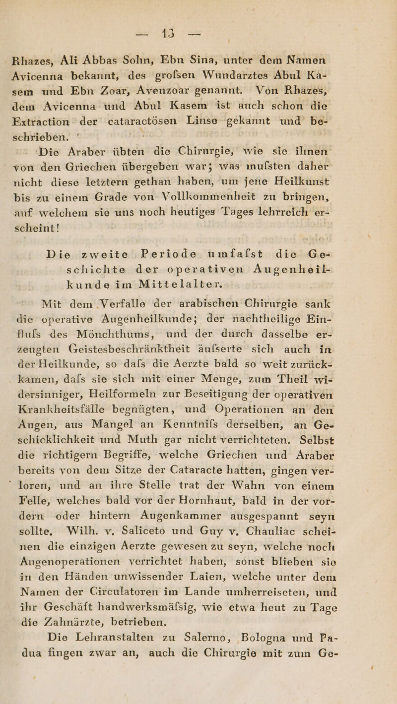 ' Rhazes, Ali Abbas Sohn, Ebn Sina, unter dem Namen Avicenna bekannt, des grofsen Wundarztes Abul Ka- sem und Ebn Zoar, Avenzoar genannt. Von Rhazes, dem Avicenna und Abul Kasem ist auch schon die Fxtraction der cataractösen Linse gekannt und’ be- schrieben. ‘Die Araber übten die Chirurgie, wie sie ihnen von den Griechen übergeben war; was mufsten daher nicht diese letztern gethan haben, um jene Heilkunst bis zu eineın Grade von Vollkommenheit zu bringen, auf welchem sie uns noch heutiges Tages lehrreich er- scheint! 2: Die zweite Periode umfalst die Ge schichte der operativen Augenheil- kunde im Mittelalter. Mit dem .Verfalle der arabischen Chirurgie sank die operative Augenheilkunde; der nachtheilige Ein- flufs des Mönchthums, und der durch dasselbe er- zeugten Geistesbeschränktheit äufserte sich auch in der Heilkunde, so dafs die Aerzte bald so weit zurück- kamen, dals sie sich mit einer Menge, zum Theil wi- dersinniger, Heilformeln zur Beseitigung der operativen Krankheitsfälle begnügten, und Operationen an den Augen, aus Mangel an Kenntnils derseiben, an Ge- schicklichkeit und Muth gar nicht verrichteten. Selbst die richtigern Begriffe, welche Griechen und Araber bereits von dem Sitze der Cataracte hatten, gingen ver- “ loren, und an ihre Stelle trat der Wahn von einem Felle, welches bald vor der Hornhaut, bald in der vor- dern oder hintern Augenkammer ausgespannt seyn sollte. Wilh. v. Saliceto und Guy v. Chauliac schei- nen die einzigen Aerzte gewesen zu seyn, welche noch Augenoperationen verrichtet haben, sonst blieben sie in den Händen unwissender Laien, welche unter dem Namen der Circulatoren im Lande umherreiseten, und ihr Geschäft handwerksmäfsig, wie etwa heut zu Tage die Zahnärzte, betrieben, Die Lehranstalten zu Salerno, Bologna und Pa- dua fingen zwar an, auch die Chirurgie mit zum Ge-