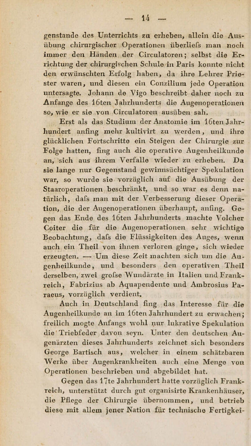 u HA; genstande des Unterrichts za erheben, allein die Aus- übung chirurgischer Operationen überliefs man noch immer den Händen der Circulatoren; selbst die Er- richtung der chirurgischen Schule in Paris konnte nicht den erwünschten Erfolg haben, da ihre Lehrer Prie- ster waren, und diesen ein Conzilium jede Operation untersagte. Johann de Vigo beschreibt daher noch zu Anfange des 16ten Jahrhunderts die Augenoperationen so, wie er sie von Circulatoren ausüben sah, Erst als das Studium der Anatomie im 16ten Jahr- hundert anfing mehr kultivirt zu werden, und ihre glücklichen Fortschritte ein Steigen der Chirurgie zur Folge hatten, fing auch die operative Augenheilkunde an, sich aus ihrem Verfalle wieder zu erheben. Da sie lange nur Gegenstand gewinnsüchtiger Spekulation war, so wurde sie vorzüglich auf die Ausübung der Staaroperationen beschränkt, und so war es denn na- türlich, dafs man mit der Verbesserung dieser Opera- tion, die der Augenoperationen überhaupt, anfing. Ge- gen das Ende des 16ten Jahrhunderts machte Volcher Coiter die für die Augenoperationen sehr wichtige Beobachtung, dafs die Flüssigkeiten des Auges, wenn auch ein Theil von ihnen verloren ginge, sich wieder erzeugten. — Um diese Zeit machten sich um die Au- genheilkunde, und besonders den operativen Theil derselben, zwei grolse Wundärzte in Italien und Frank- reich, Fabrizius ab Aquapendente und Ambrosius Pa- raeus, vorzüglich verdient, Auch in Deutschland fing das Interesse für die Augenheilkunde an im 16ten Jahrhundert zu erwachen; freilich mogte Anfangs wohl nur lukrative Spekulation die’ Triebfeder davon seyn. Unter den deutschen Au- genärzten dieses Jahrhunderts zeichnet sich besonders George Bartisch aus, welcher in einem schätzbaren Werke über Augenkrankheiten auch eine Menge von Operationen beschrieben und abgebildet hat. Gegen das 17te Jahrhundert hatte vorzüglich Frank- reich, unterstützt durch gut organisirte Krankenhäuser, die Pflege der Chirurgie übernommen, und betrieb diese mit allem jener Nation für technische Fertigkei-