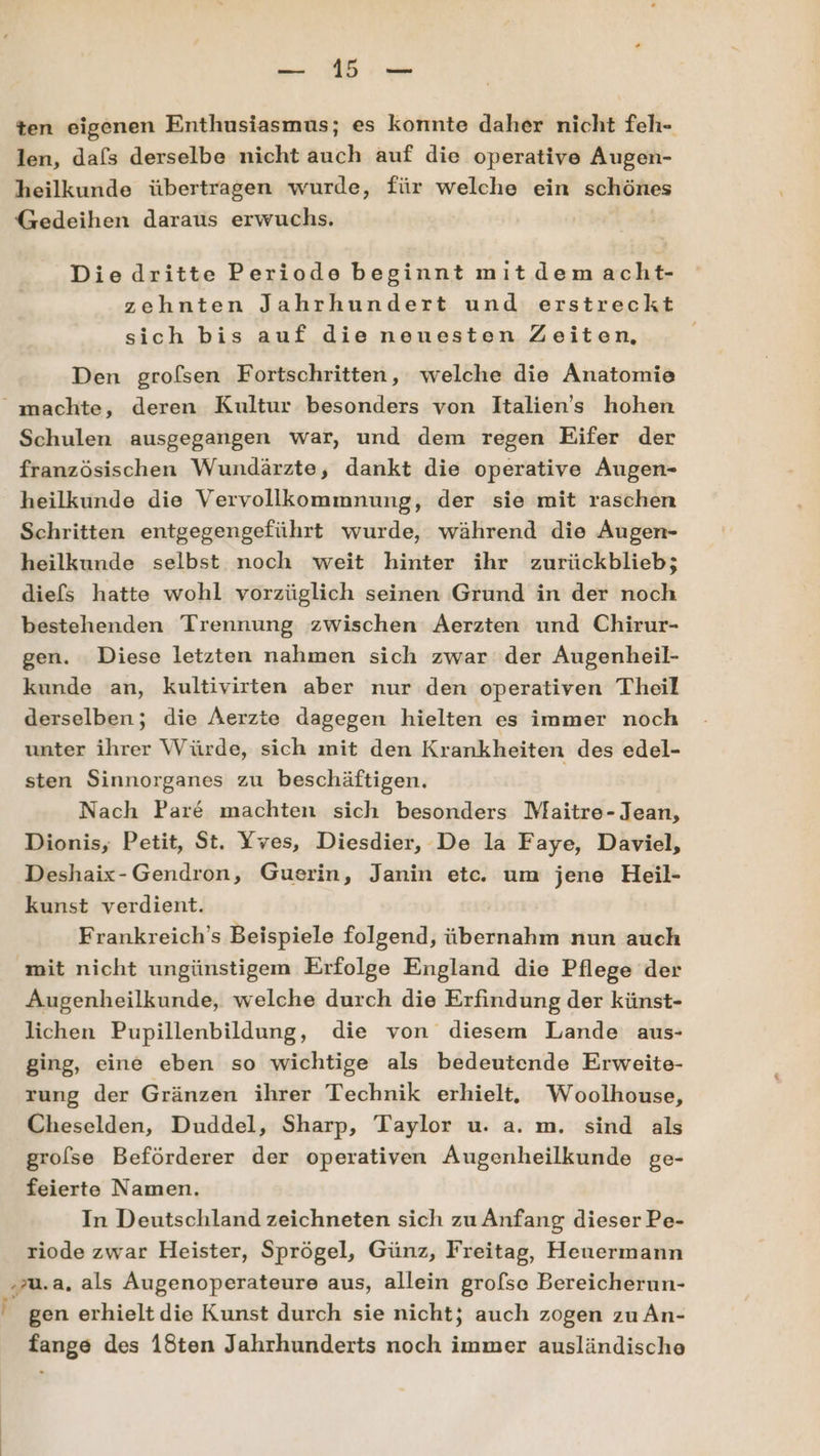 ten eigenen Enthusiasmus; es konnte daher nicht feh- len, dafs derselbe nicht auch auf die operative Augen- heilkunde übertragen wurde, für welche ein schönes Gedeihen daraus erwuchs. Diedritte Periode beginnt mitdemacht- zehnten Jahrhundert und erstreckt sich bis auf die neuesten Zeiten, Den grofsen Fortschritten, welche die Anatomie “ machte, deren Kultur besonders von Italiens hohen Schulen ausgegangen war, und dem regen Eifer der französischen Wundärzte, dankt die operative Augen- heilkunde die Vervollkommnung, der sie mit raschen Schritten entgegengeführt wurde, während die Augen- heilkunde selbst noch weit hinter ihr zurückblieb; diefs hatte wohl vorzüglich seinen Grund in der noch bestehenden Trennung zwischen Aerzten und Chirur- gen. Diese letzten nahmen sich zwar der Augenheil- kunde an, kultivirten aber nur den operativen Theil derselben; die Aerzte dagegen hielten es immer noch unter ihrer Würde, sich mit den Krankheiten des edel- sten Sinnorganes zu beschäftigen. | Nach Pare machten sich besonders Maitre- Jean, Dionis, Petit, St. Yves, Diesdier, De la Faye, Daviel, Deshaix-Gendron, Guerin, Janin etc. um jene Heil- kunst verdient. Frankreich’s Beispiele folgend, übernaliin nun auch mit nicht ungünstigem Erfolge England die Pflege der Augenheilkunde, welche durch die Erfindung der künst- lichen Pupillenbildung, die von diesem Lande aus- ging, eine eben so wichtige als bedeutende Erweite- rung der Gränzen ihrer Technik erhielt. Woolhouse, Cheselden, Duddel, Sharp, Taylor u. a. m. sind als grolse Beförderer der operativen Augenheilkunde ge- feierte Namen. In Deutschland zeichneten sich zu Anfang dieser Pe- riode zwar Heister, Sprögel, Günz, Freitag, Heuermann ‚zu.a, als Augenoperateure aus, allein grofse Bereicherun- 2 gen erhielt die Kunst durch sie nicht; auch zogen zu An- fange des 18ten Jahrhunderts noch immer ausländische