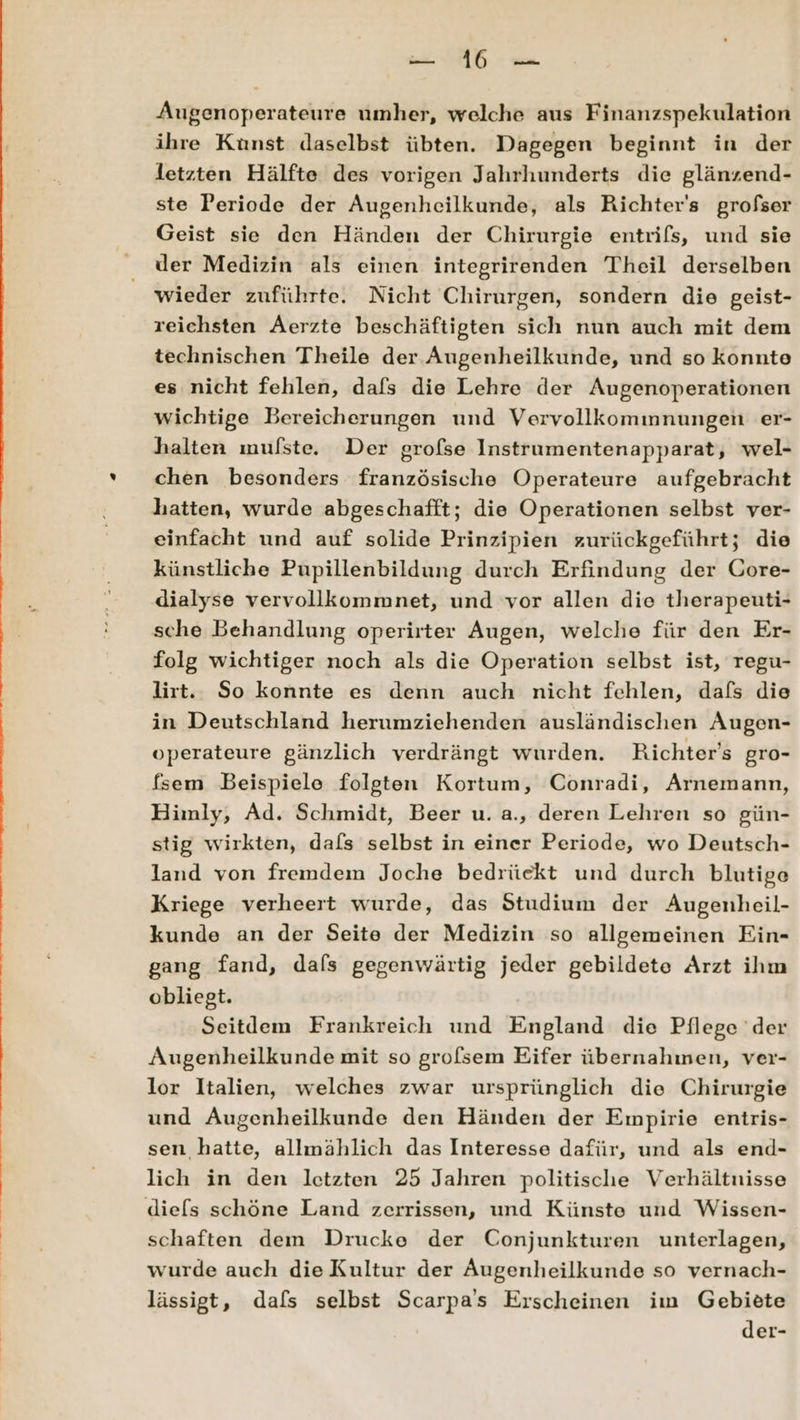 Augenoperateure umher, welche aus Finanzspekulation ihre Kunst daselbst übten. Dagegen beginnt in der letzten Hälfte des vorigen Jahrhunderts die glänzend- ste Periode der Augenheilkunde, als Richter's grofser Geist sie den Händen der Chirurgie entrifs, und sie der Medizin als einen integrirenden Theil derselben wieder zuführte. Nicht Chirurgen, sondern die geist- reichsten Aerzte beschäftigten sich nun auch mit dem technischen Theile der Augenheilkunde, und so konnte es nicht fehlen, dafs die Lehre der Augenoperationen wichtige Bereicherungen und Vervollkommnungen er- halten mulste. Der grofse Instrumentenapparat, wel- chen besonders französische Operateure aufgebracht hatten, wurde abgeschafft; die Operationen selbst ver- einfacht und auf solide Prinzipien zurückgeführt; die künstliche Pupillenbildung durch Erfindung der Gore- dialyse vervollkommnet, und vor allen die therapeuti- sche Behandlung operirter Augen, welche für den Er- folg wichtiger noch als die Operation selbst ist, regu- lirt. So konnte es denn auch nicht fehlen, dafs die in Deutschland herumziehenden ausländischen Augen- operateure gänzlich verdrängt wurden. Richters gro- fsem Beispiele folgten Kortum, Conradi, Arnemann, Himly, Ad. Schmidt, Beer u. a., deren Lehren so gün- stig wirkten, dafs selbst in einer Periode, wo Deutsch- land von fremdem Joche bedrückt und durch blutige Kriege verheert wurde, das Studium der Augenheil- kunde an der Seite der Medizin so allgemeinen Ein- gang fand, dafs gegenwärtig jeder gebildete Arzt ihm obliegt. Seitdem Frankreich und England die Pflege der Augenheilkunde mit so grofsem Eifer übernahmen, ver- lor Italien, welches zwar ursprünglich die Chirurgie und Augenheilkunde den Händen der Empirie entris- sen hatte, allmählich das Interesse dafür, und als end- lich in den letzten 25 Jahren politische Verhältnisse diels schöne Land zerrissen, und Künste und Wissen- schaften dem Drucke der Conjunkturen unterlagen, wurde auch die Kultur der Augenheilkunde so vernach- lässigt, dafs selbst Scarpa’s Erscheinen im Gebiete der-