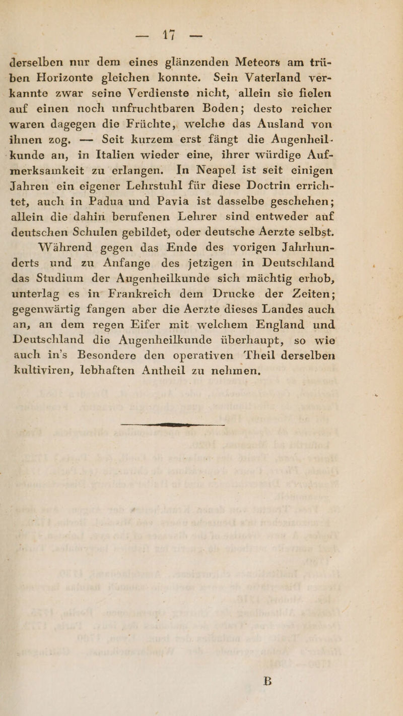 2 e derselben nur dem eines glänzenden Meteors am trü- ben Horizonte gleichen konnte. Sein Vaterland ver- kannte zwar seine Verdienste nicht, allein sie fielen auf einen noch unfruchtbaren Boden; desto reicher waren dagegen die Früchte, welche das Ausland von ihnen zog. — Seit kurzem erst fängt die ÄAugenheil- kunde an, in Italien wieder eine, ihrer würdige Auf- merksamkeit zu erlangen. In Neapel ist seit einigen Jahren ein eigener Lehrstuhl für diese Doctrin errich- tet, auch in Padua und Pavia ist dasselbe geschehen; allein die dahin berufenen Lehrer sind entweder auf deutschen Schulen gebildet, oder deutsche Aerzte selbst. Während gegen das Ende des vorigen Jahrhun- derts und zu Anfange des jetzigen in Deutschland das Studium der Augenheilkunde sich mächtig erhob, unterlag es in Frankreich dem Drucke der Zeiten; gegenwärtig fangen aber die Aerzte dieses Landes auch an, an dem regen Eifer mit welchem England und Deutschland die Augenheilkunde überhaupt, so wie auch in's Besondere den operativen Theil derselben kultiviren, lebhaften Antheil zu nehmen,