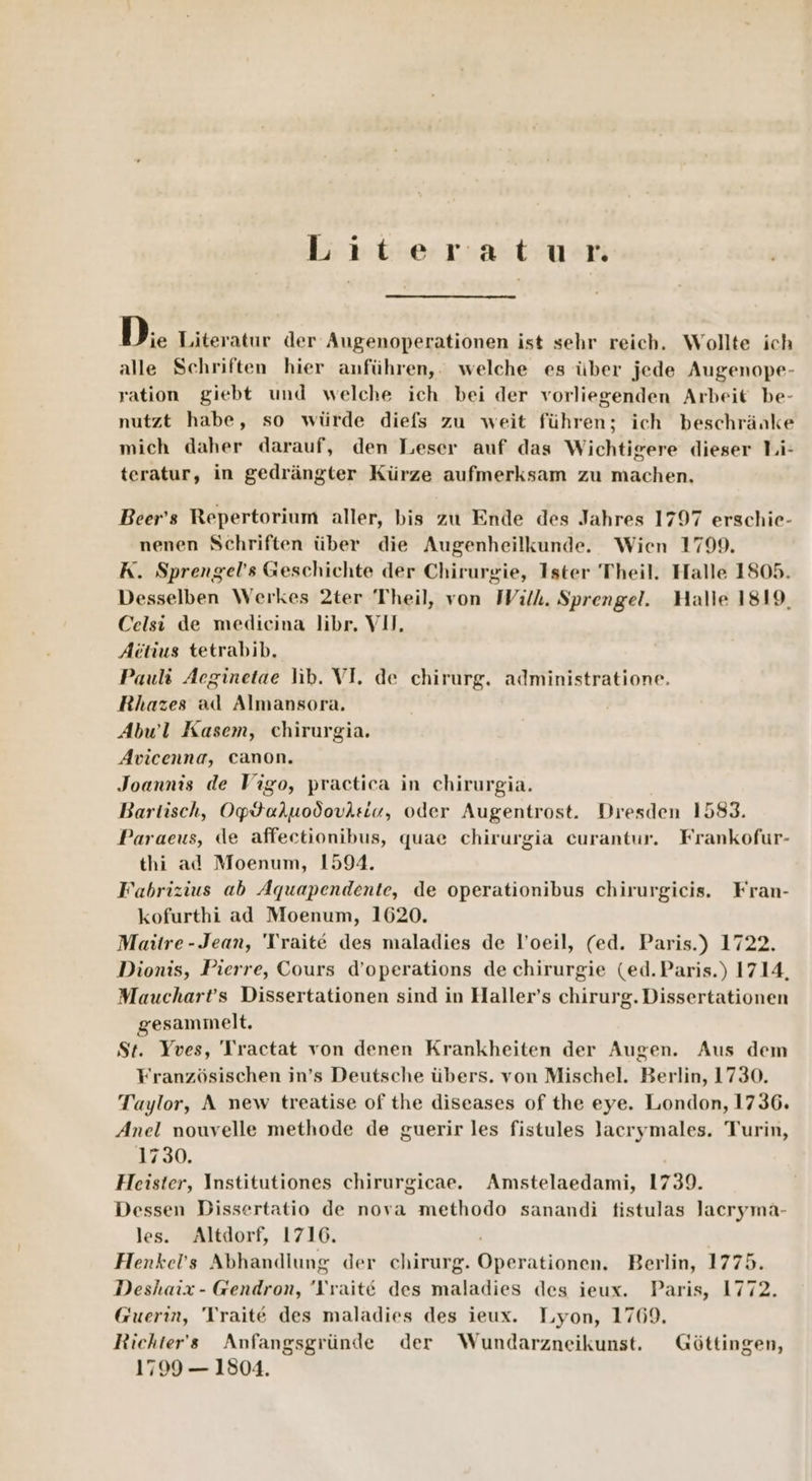 Literatur D. Literatur der Augenoperationen ist sehr reich. Wollte ich alle Schriften hier anführen,. welche es über jede Augenope- ration giebt und welche ich bei der vorliegenden Arbeit be- nutzt habe, so würde diefs zu weit führen; ich beschränke mich daher darauf, den Leser auf das Wichtigere dieser Li- teratur, in gedrängter Kürze aufmerksam zu machen, Beer’s Repertorium aller, bis zu Ende des Jahres 1707 erschie- nenen Schriften über die Augenheilkunde. Wien 1799. K. Sprengel’s Geschichte der Chirurgie, Ister Theil. Halle 1805. Desselben Werkes 2ter Theil, von With. Sprengel. Halle 1819, Celsi de medicina libr, VII, Actius tetrabib. Pauli Aeginetae lib. VI. de chirurg. administratione. Rhazes ad Almansora. Abwl Kasem, chirurgia. Avicenna, canon. Joannis de Vigo, practica in chirurgia. Bartisch, Op$aluodovisiu, oder Augentrost. Dresden 1583. Paraeus, de affeetionibus, quae chirurgia curantur. Frankofur- thi ad Moenum, 1594. Fabrizius ab Aquapendente, de operationibus chirurgicis. Fran- kofurthi ad Moenum, 1620. Maitre-Jean, 'Traite des maladies de l’oeil, (ed. Paris.) 1722. Dionis, Pierre, Cours d’operations de chirurgie (ed.Paris.) 1714, Mauchart’s Dissertationen sind in Haller’s chirurg. Dissertationen gesammelt. St. Yves, Tractat von denen Krankheiten der Augen. Aus dem Französischen in’s Deutsche übers. von Mischel. Berlin, 1730. Taylor, A new treatise of the diseases of the eye. London, 1736. Anel nouvelle methode de guerir les fistules lacrymales. Turin, 1730. Heister, Institutiones chirurgicae. Amstelaedami, 1739. Dessen Dissertatio de nova methodo sanandi fistulas Jacryma- les. Altdorf, 1716. Henkel’s Abhandlung der chirurg. Operationen. Berlin, 1775. Deshaix- Gendron, 'Vvaite des maladies des ieux. Paris, 1772. Guerin, 'Traite des maladies des ieux. Lyon, 1769, Richters Anfangsgründe der Wundarzneikunst, Göttingen, 1799 — 1804.