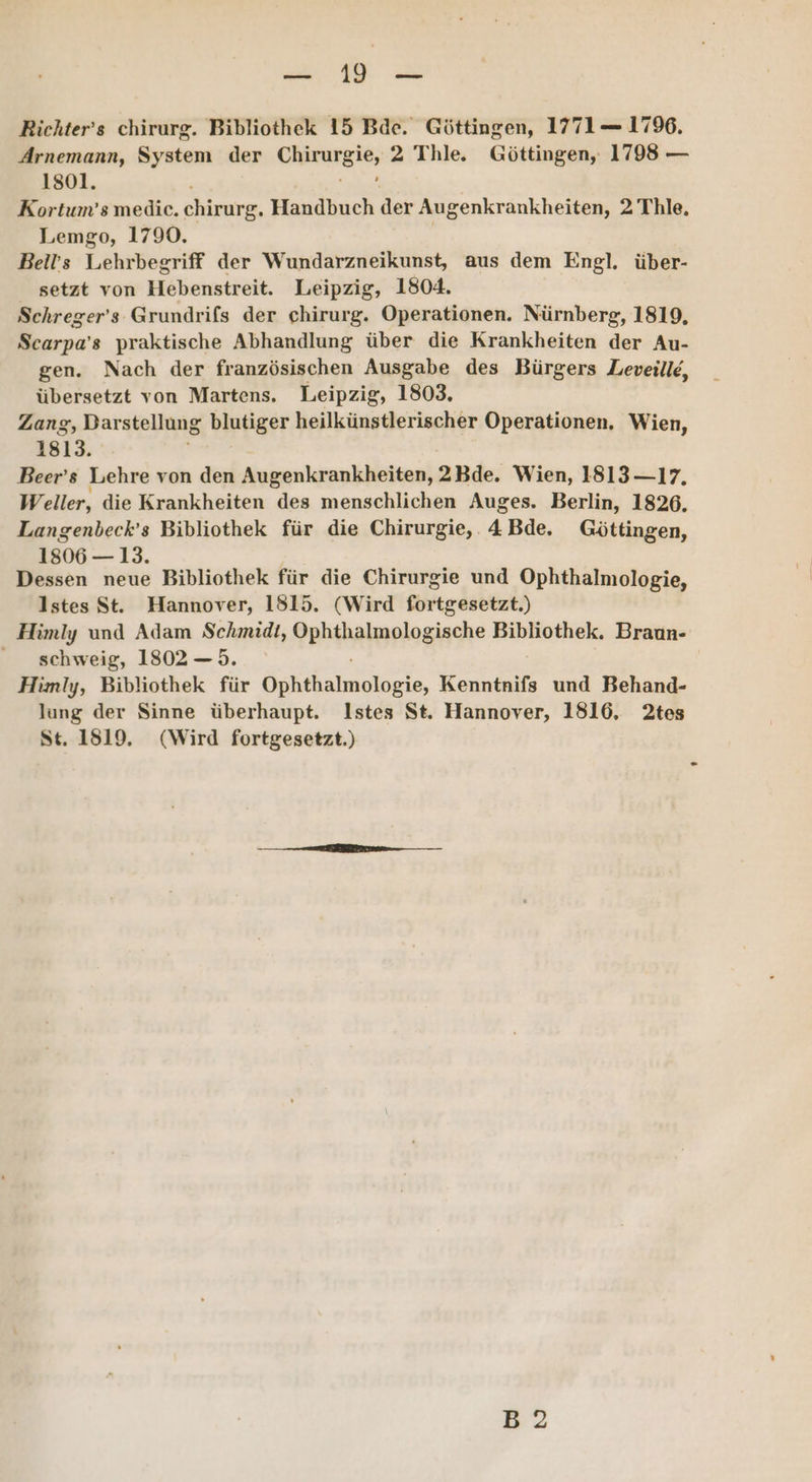 ar Bichter’s chirurg. Bibliothek 15 Bde. Göttingen, 1771 1796. Arnemann, System der Chiturg ie 2 Thle. Göttingen, 1798 — 1801. Kortum’s medice. chirurg, Handbuch der Augenkrankheiten, 2 Thle. Lemgo, 1790, Bells Lehrbegriff der Wundarzneikunst, aus dem Engl. über- setzt von Hebenstreit. Leipzig, 1804. Schreger’s Grundrifs der chirurg. Operationen. Nürnberg, 1819, Scarpa’s praktische Abhandlung über die Krankheiten der Au- gen. Nach der französischen Ausgabe des Bürgers Leveille, übersetzt von Martens. Leipzig, 1803, Zang, Darstellung blutiger heilkünstlerischer Operationen, Wien, 1813. Beer’s Lehre von den Augenkrankheiten, 2Bde. Wien, 1813 —17. Weller, die Krankheiten des menschlichen Auges. Berlin, 1826. Langenbeck’s Bibliothek für die Chirurgie, . 4 Bde, Göttingen, 1806— 13. Dessen neue Bibliothek für die Chirurgie und Ophthalmologie, lstes St. Hannover, 1815. (Wird fortgesetzt.) Himly und Adam Schmidt, pbibaimplaginche Bibliothek. Braun- schweig, 1802 —5. Himly, Bibliothek für Ochtkainiekopie, Kenntnifs und Behand- lung der Sinne überhaupt. Istes St. Hannover, 1816, 2tes St. 1819. (Wird fortgesetzt.) B2