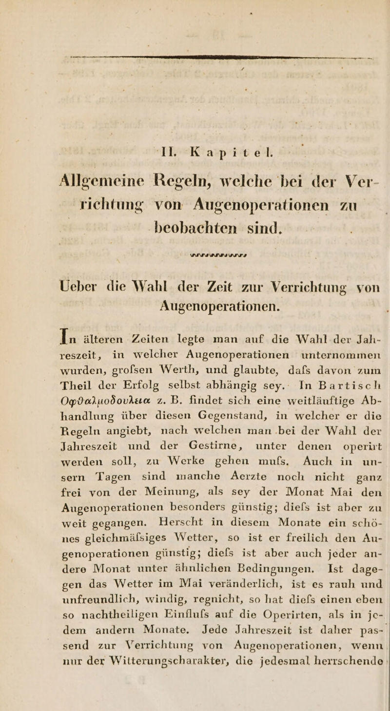 11. Kapitel. Allgemeine Regeln, welche bei der Ver- richtung von Augenoperationen zu beobachten sind. wurusunss Ueber die Wahl der Zeit zur Verrichtung von Augenoperationen. In älteren Zeiten legte man auf die Wahl der Jah- reszeit, in welcher Augenoperationen unternommen wurden, grofsen Werth, und glaubte, dafs davon zum Theil der Erfolg selbst abhängig sey. In Bartisch Opdaruodoviua z.B. findet sich eine weitläuftige Ab- handlung über diesen Gegenstand, in welcher er die Regeln angiebt, nach welchen man .bei der Wahl der Jahreszeit und der Gestirne, unter denen operirt werden soll, zu Werke gehen mufs. Auch in un- seın Tagen sind manche Aerzte noch nicht ganz frei von der Meinung, als sey der Monat Mai den Augenoperationen besonders günstig; diels ist aber zu weit gegangen. Herscht in diesem Monate ein schö- nes gleichmälsiges Wetter, so ist er freilich den Au- genoperationen günstig; diefs ist aber auch jeder an- dere Monat unter ähnlichen Bedingungen. Ist dage- gen das Wetter im Mai veränderlich, ist es rauh und unfreundlich, windig, regnicht, so hat diefs einen eben so nachtheiligen Einflufs auf die Operirten, als in je- dem andern Monate. Jede Jahreszeit ist daher pas- send zur Verrichtung von Augenoperationen, wenn nur der Witterungscharakter, die jedesmal herrschende‘