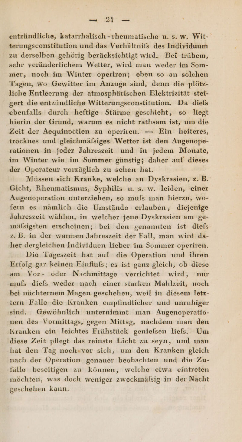 entzündliche, katarrhalisch -rheumatische u. s. w. Wit- terungsconstitution und das Verhältnifs des Individuum zu derselben gehörig berücksichtigt wird. Bei trübem, sehr veränderlichem Wetter, wird man weder im Som- mer, noch im Winter operiren; eben so an solchen Tagen, wo Gewitter im Anzuge sind, denn die plötz- liche Entleerung der atmosphärischen Elektrizität stei- gert die entzündliche Witterungsconstitution. Da diels ebenfalls durch heftige Stürme geschieht, so liegt hierin der Grund, warum es nicht rathsam ist, uın die Zeit der Aequinoctien zu operiren. — Ein heiteres, trocknes und gleichmälsiges Wetter ist den ÄAugenope- rationen in jeder Jahreszeit und in jedem Monate, im Winter wie im Sommer günstig; daher auf dieses der Operateur vorzüglich zu sehen hat. Müssen sich Kranke, welche an Dyskrasien, z. B. Gicht, Rheumatismus, Syphilis u. s. w. leiden, einer Augenoperation unterziehen, so mufs ıman hierzu, wo- fern es nämlich die Umstände erlauben, diejenige Jahreszeit wählen, in welcher jene Dyskrasien am ge- mälsigsten erscheinen; bei den genannten ist diefs z. B. in der warmen Jahreszeit der Fall, man wird da- her dergleichen Individuen lieber iın Sommer operiren. Die Tageszeit hat auf die Operation und ihren Erfolg gar keinen Einfluls; es ist ganz gleich, ob diese am Vor- oder Nachmittage verrichtet wird, nur mufs diefs weder nach einer starken Mahlzeit, noch bei nüchternem Magen geschehen, weil in diesem letz- tern Falle die Kranken empfindlicher und unruhiger sind. Gewöhnlich unternimmt man Augenoperatio- nen des Vormittags, gegen Mittag, nachdem man den Kranken ein leichtes Frühstück genielsen liefs. Um diese Zeit pflegt das reinste Licht zu seyn, und ınan hat den Tag noch»vor sich, um den Kranken gleich nach der Operation genauer beobachten und die Zu- fälle beseitigen zu können, welche etwa eintreten möchten, was doch weniger zweckmälsig in der Nacht geschehen kann,