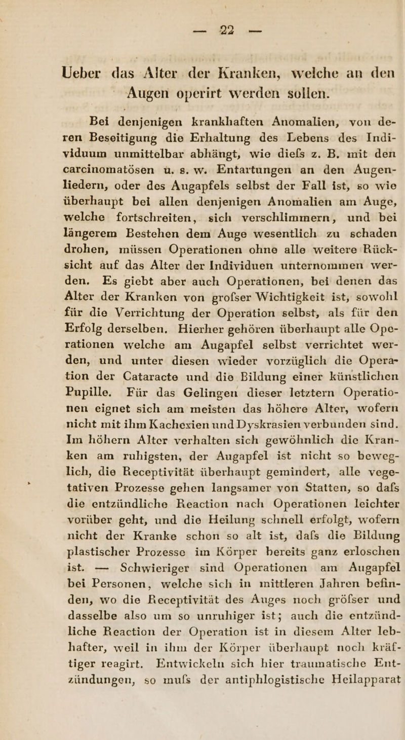 2 Ueber das Alter der Kranken, welche an den Augen operirt werden sollen. Bei denjenigen krankhaften Anomalien, von de- ren Beseitigung die Erhaltung des Lebens des Indi- viduum unmittelbar abhängt, wie diefs z. B. mit den carcinomatösen u. s. w. Entartungen an den Äugen- liedern, oder des Augapfels selbst der Fall ist, so wie überhaupt bei allen denjenigen Anomalien am Auge, welche fortschreiten, sich verschlimmern, und bei längerem Bestehen dem Auge wesentlich zu schaden drohen, müssen Operationen ohne alle weitere Rück- sicht auf das Alter der Individuen unternommen wer- den. Es giebt aber auch Operationen, bei denen das Alter der Kranken von grofser Wichtigkeit ist, sowohl für die Verrichtung der Operation selbst, als für den Erfolg derselben. Hierher gehören überhaupt alle Ope- rationen welche am Augapfel selbst verrichtet wer- den, und unter diesen wieder vorzüglich die Opera- tion der Cataracte und die Bildung einer künstlichen Pupille. Für das Gelingen dieser letztern Operatio- nen eignet sich am meisten das höhere Alter, wofern nicht mit ihm Kachexien und Dyskrasien verbunden sind. Im höhern Alter verhalten sich gewöhnlich die Kran- ken am ruhigsten, der Augapfel ist nicht so beweg- lich, die Receptivität überhaupt gemindert, alle vege- tativen Prozesse gehen langsamer von Statten, so dafs die entzündliche Reaction nach Operationen leichter vorüber geht, und die Heilung schnell erfolgt, wofern nicht der Kranke schon so alt ist, dafs die Bildung plastischer Prozesse im Körper bereits ganz erloschen ist. — Schwieriger sind Operationen am Augapfel bei Personen, welche sich in mittleren Jahren befin- den, wo die Receptivität des Auges noch gröfser und dasselbe also um so unruhiger ist; auch die entzünd- liche Reaction der Operation ist in diesem Alter leb- hafter, weil in ihm der Körper überhaupt noch kräf- tiger reagirt. Entwickeln sich hier traumatische Ent- zündungen, so mufls der antiphlogistische Heilapparat