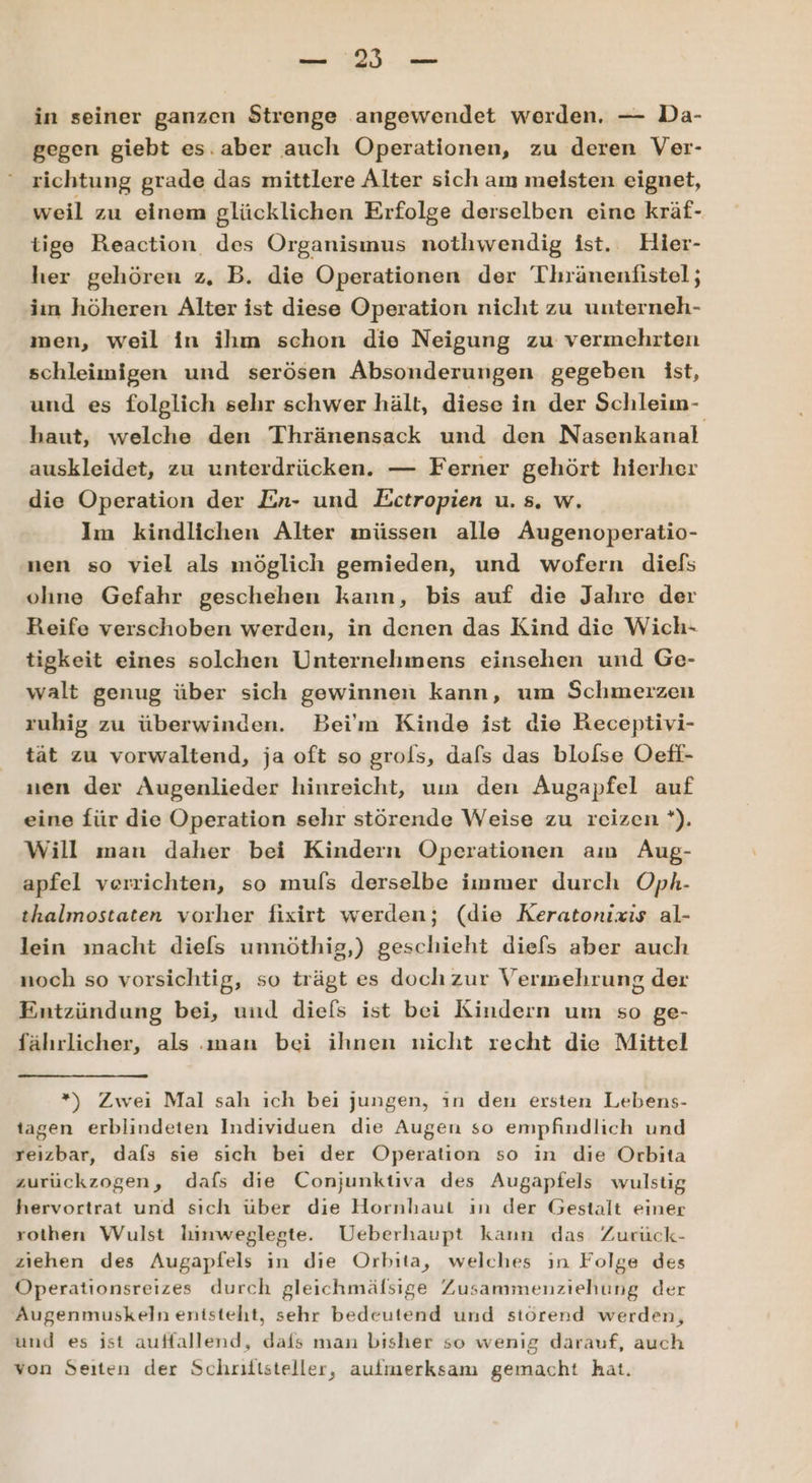 EN ae in seiner ganzen Strenge angewendet werden, — Da- gegen giebt es.aber auch Operationen, zu deren Ver- richtung grade das mittlere Alter sich am meisten eignet, weil zu einem glücklichen Erfolge derselben eine kräf- tige Reaction des Organismus nothwendig ist. Hier- her gehören z, B. die Operationen der Thränenfistel; iin höheren Alter ist diese Operation nicht zu unterneh- men, weil in ihm schon die Neigung zu vermehrten schleimigen und serösen Absonderungen gegeben ist, und es folglich sehr schwer hält, diese in der Schleim- haut, welche den Thränensack und den Nasenkanal auskleidet, zu unterdrücken. — Ferner gehört hierher die Operation der En- und Ectropien u. s. w. Im kindlichen Alter müssen alle Augenoperatio- nen so viel als möglich gemieden, und wofern diefs olıne Gefahr geschehen kann, bis auf die Jahre der Reife verschoben werden, in denen das Kind die Wich- tigkeit eines solchen Unternehmens einsehen und Ge- walt genug über sich gewinnen kann, um Schmerzen ruhig zu überwinden. Bei'm Kinde ist die Receptivi- tät zu vorwaltend, ja oft so grols, dafs das blolse Oeff- nen der Augenlieder hinreicht, um den Augapfel auf eine für die Operation sehr störende Weise zu reizen '). Will man daher bei Kindern Operationen am Aug- apfel verrichten, so muls derselbe immer durch Oph- thalmostaten vorher fixirt werden; (die Keratonixis al- lein macht diels unnöthig,) geschieht diefs aber auch noch so vorsichtig, so trägt es doch zur Vermehrung der Entzündung bei, und dief[s ist bei Kindern um so ge- fährlicher, als man bei ihnen nicht recht die Mittel *) Zwei Mal sah ich bei jungen, in den ersten Lebens- tagen erblindeten Individuen die Augen so empfindlich und reizbar, dafs sie sich bei der Operation so in die Orbita zurückzogen, dafs die Conjunktiva des Augapfels wulstig hervortrat und sich über die Hornhaut ın der Gestalt einer rothen Wulst hinweglegte. Ueberhaupt kaun das Zurück- ziehen des Augapfels in dıe Orbıta, welches ın Folge des Öperationsreizes durch gleichmälsige Zusammenziehung der Augenmuskeln enisteht, sehr bedeutend und störend werden, und es ist auffallend, dais man bisher so wenig darauf, auch von Seiten der Schriftsteller, aufmerksam gemacht hat.
