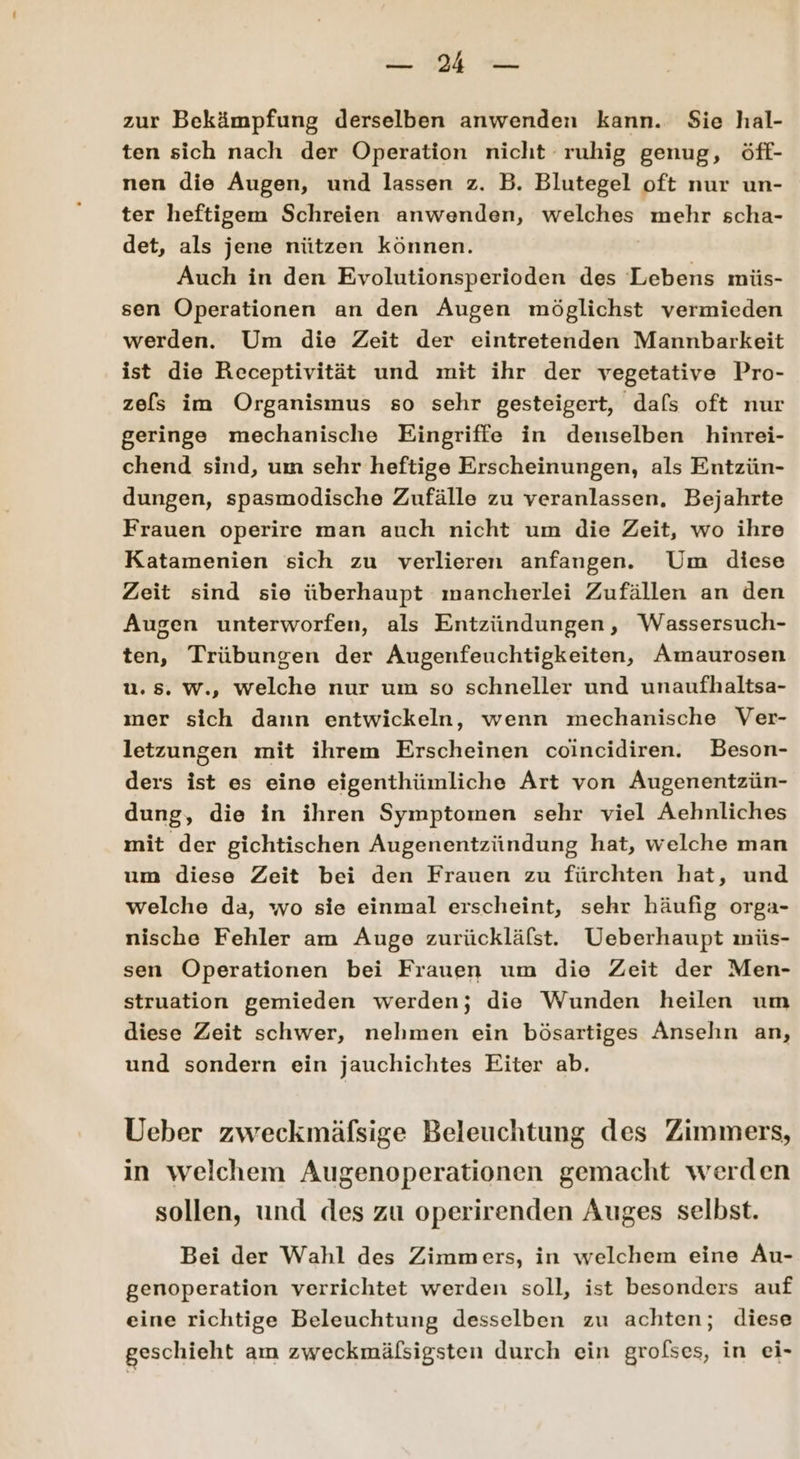 ee zur Bekämpfung derselben anwenden kann. Sie hal- ten sich nach der Operation nicht ruhig genug, öff- nen die Augen, und lassen z. B. Blutegel oft nur un- ter heftigem Schreien anwenden, welches mehr scha- det, als jene nützen können. Auch in den Evolutionsperioden des Lebens müs- sen Operationen an den Augen möglichst vermieden werden. Um die Zeit der eintretenden Mannbarkeit ist die Receptivität und mit ihr der vegetative Pro- zels im Organismus so sehr gesteigert, dafs oft nur geringe mechanische Eingriffe in denselben hinrei- chend sind, um sehr heftige Erscheinungen, als Entzün- dungen, spasmodische Zufälle zu veranlassen, Bejahrte Frauen operire man auch nicht um die Zeit, wo ihre Katamenien sich zu verlieren anfangen. Um diese Zeit sind sie überhaupt mancherlei Zufällen an den Augen unterworfen, als Entzündungen, Wassersuch- ten, Trübungen der Augenfeuchtigkeiten, Amaurosen u.85. w., welche nur um so schneller und unaufhaltsa- mer sich dann entwickeln, wenn mechanische Ver- letzungen mit ihrem Erscheinen coincidiren. Beson- ders ist es eine eigenthümliche Art von Augenentzün- dung, die in ihren Symptomen sehr viel Aehnliches mit der gichtischen Augenentzündung hat, welche man um diese Zeit bei den Frauen zu fürchten hat, und welche da, wo sie einmal erscheint, sehr häufig orga- nische Fehler am Auge zurückläfst. Ueberhaupt müs- sen Operationen bei Frauen um die Zeit der Men- struation gemieden werden; die Wunden heilen um diese Zeit schwer, nehmen ein bösartiges Ansehn an, und sondern ein jauchichtes Eiter ab. Ueber zweckmäfsige Beleuchtung des Zimmers, in welchem Augenoperationen gemacht werden sollen, und des zu operirenden Auges selbst. Bei der Wahl des Zimmers, in welchem eine Au- genoperation verrichtet werden soll, ist besonders auf eine richtige Beleuchtung desselben zu achten; diese geschieht am zweckmäfsigsten durch ein grolfses, in ei-