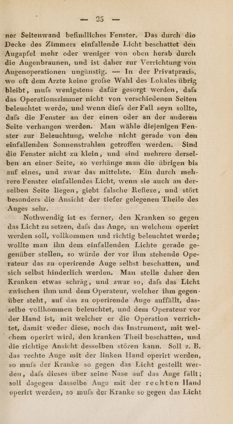 u SE u ner Seitenwand befindliches Fenster. Das durch die Decke des Zimmers einfallende Licht beschattet den Augapfel mehr oder weniger von oben herab durch die Augenbraunen, und ist daher zur Verrichtung von Augenoperationen ungünstig, — In der Privatpraxis, wo oft dem Arzte keine grolse Wahl des Lokales übrig bleibt, mufs wenigstens dafür gesorgt werden, dafs das Operationszimmer nicht von verschiedenen Seiten beleuchtet werde, und wenn die[s der Fall seyn sollte, dafs die Fenster an der einen oder an der anderen Seite verhangen werden. Man wähle diejenigen Fen- ster zur Beleuchtung, welche nicht gerade von den einfallenden Sonnenstrahlen getroffen werden. Sind die Fenster nicht zu klein, und sind mehrere dersel- ben an einer Seite, so verhänge man die übrigen bis auf eines, und zwar das mittelste. Ein durch meh- rere Fenster einfallendes Licht, wenn sie auch an der- selben Seite liegen, giebt falsche Reflexe, und stört besonders die Ansicht der tiefer gelegenen Theile des Auges sehr. Nothwendig ist es ferner, den Kranken so gegen das Licht zu setzen, dafs das Auge, an welchem operirt werden soll, vollkommen und richtig beleuchtet werde; wollte man ihn dem einfallenden Lichte gerade ge- genüber stellen, so würde der vor ihm stehende Ope- rateur das zu. operirende Auge selbst beschatten, und sich selbst hinderlich werden, Man stelle daher den Kranken etwas schräg, und zwar so, dafs das Licht zwischen ihm und dem Öperateur, welcher ihm gegen- über steht, auf das zu operirende Auge auffällt, das- selbe vollkommen beleuchtet, und dem Operateur vor der Hand ist, mit welcher er die Operation verrich- tet, damit weder diese, noch das Instrument, mit wel- chem operirt wird, den kranken Theil beschatten, und die richtige Ansicht desselben stören kann. Soll z.B. das rechte Auge mit der linken Hand operirt werden, so muls der Kranke so gegen das Licht gestellt wer- den, dafs dieses über seine Nase auf das Auge fällt; soll dagegen dasselbe Auge mit der rechten Hand operirt werden, so ımuls der Kranke so gegen das Licht