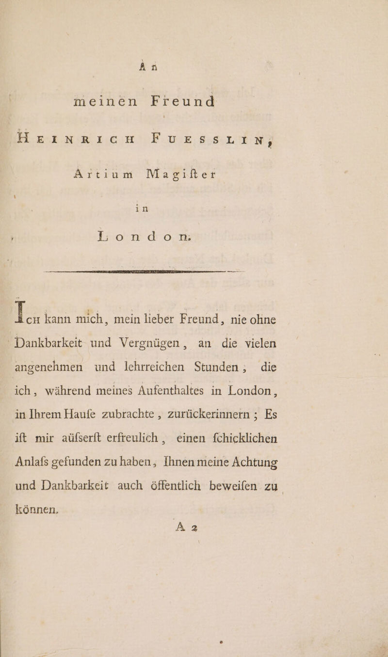 meinen Freund Heınrıcıa Fe LE Artıum Magiflter in I:o:n do. m I cu kann mich, mein lieber Freund, nie ohne Dankbarkeit und Vergnügen, an die vielen angenehmen und lehrreichen Stunden ; die ich, während meines Aufenthaltes in London, in Ihrem Haufe zubrachte , zurückerinnern ; Es ift mir aüfserft erfreulich , einen fchicklichen Anlafs gefunden zu haben, Ihnen meine Achtung und Dankbarkeit auch öffentlich beweifen zu können, Az