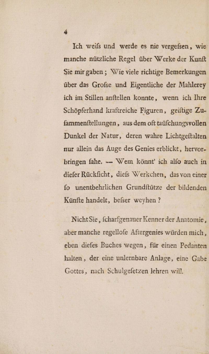 a Ich weifs und werde es nie vergefsen, wie manche nützliche Regel über Werke der Kunft Sie mirgaben ; Wie viele richtige Bemerkungen über das Grofse und Eigentliche der Mahlerey ich im Stillen anftellen konnte, wenn ich Ihre Schöpferhand kraftreiche Figuren, geifiige Zu- fammenftellungen,, aus dem oft taüfchungsvollen Dunkel der Natur, deren wahre Lichtgeitalten nur allein das Auge des Genies erblickt, hervor- bringen fahe. -- Wem könnt’ ich alfo auch in diefer Rückficht, diefs Werkchen, das von einer fo unentbehrlichen Grunditütze der bildenden Künfte handelt, befser weyhen ? Nicht Sie, fcharfgenauer Kenner der Anatomie, aber manche regellofe Aftergenies würden mich, eben diefes Buches wegen, für einen Pedanten halten, der eine unlernbare Anlage, eine Gabe Gottes, nach Schulgefetzen lehren will.
