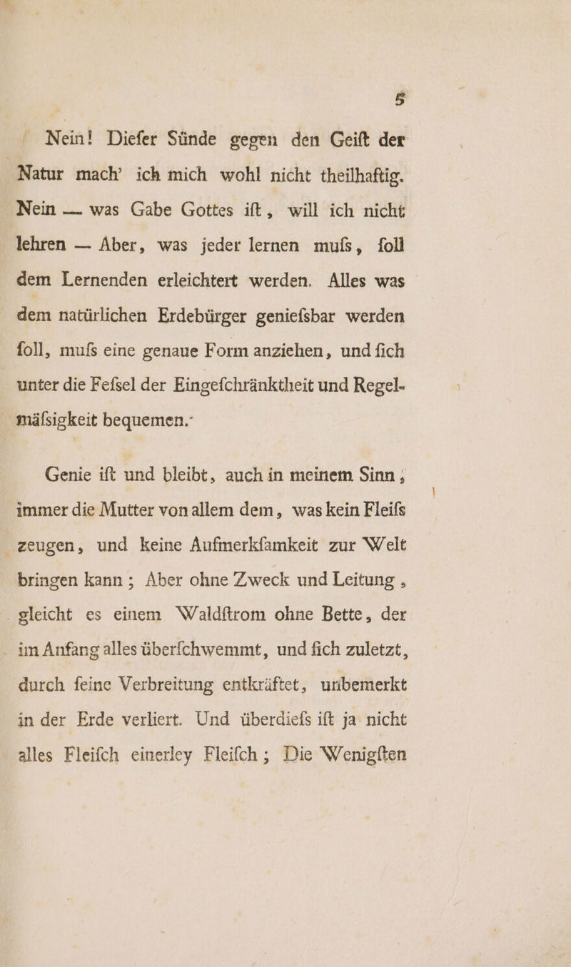 Nein! Diefer Sünde gegen den Geift der Natur mach’ ich mich wohl nicht theilhaftig. ‚Nein — was Gabe Gottes ift, will ich nicht lehren — Aber, was jeder lernen muß, foll dem Lernenden erleichtert werden. Alles was dem natürlichen Erdebürger geniefsbar werden foll, muß eine genaue Form anziehen, und fich unter die Fefsel der Eingefchränktheit und Regel- mälsigkeit bequemen. Genie ift und bleibt, auch in meinem Sinn ; immer die Mutter vonallem dem, was kein Fleifs zeugen, und keine Aufmerkfamkeit zur Welt bringen kann ; Aber ohne Zweck und Leitung , . gleicht es einem Waldftrom ohne Bette, der . im Anfang alles über[chwemmt, und fich zuletzt, durch feine Verbreitung entkräftet, unbemerkt in der Erde verliert. Und überdiefs ift ja nicht alles Fleifch einerley Fleifch ; Die Wenigfen