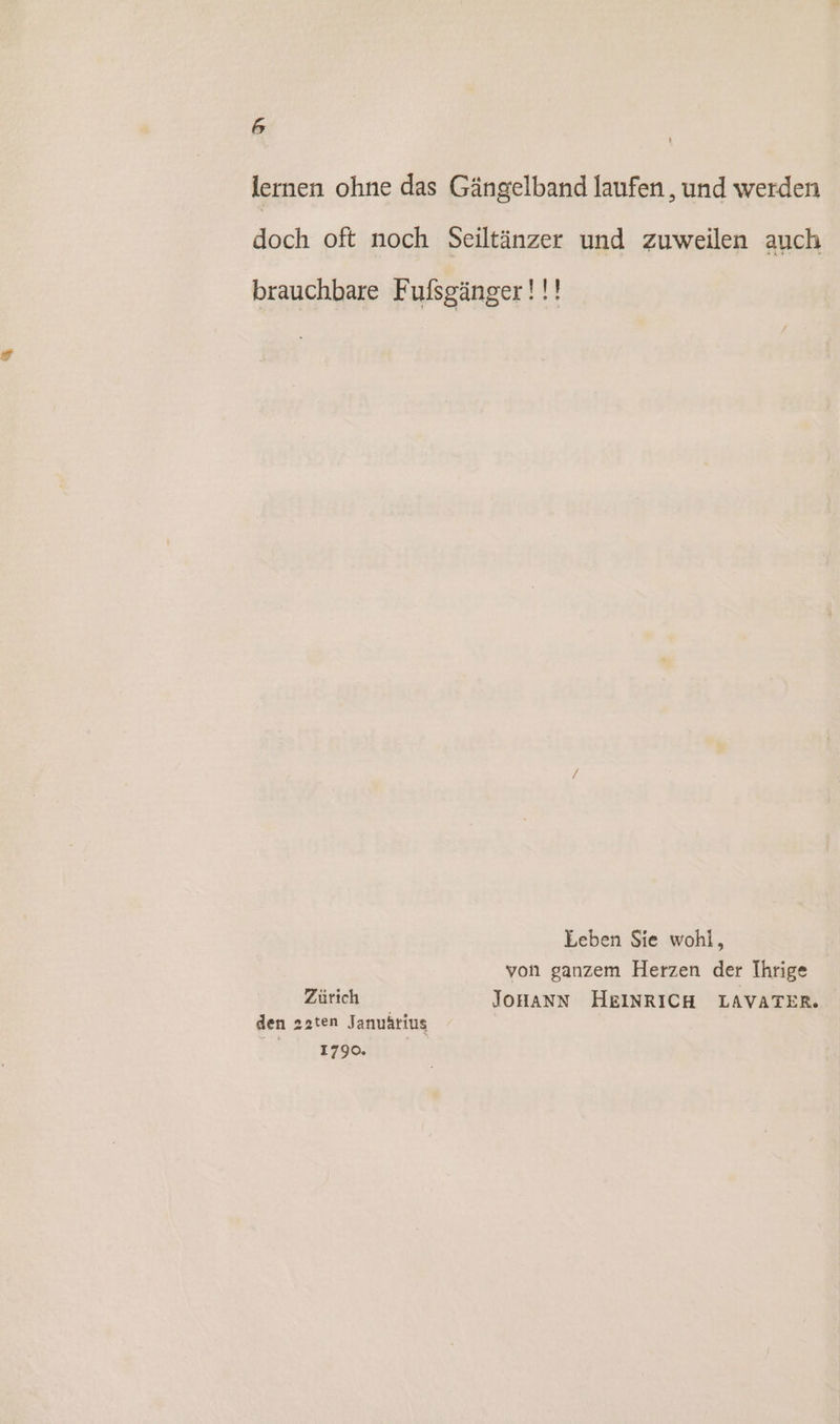 lernen ohne das Gängelband laufen , und werden doch oft noch Seiltänzer und zuweilen auch brauchbare Fufsgänger!!! Leben Sie wohl, von ganzem Herzen der Ihrige Zürich JOHANN HEINRICH LAVATER. den 22ten Januärius 1790.