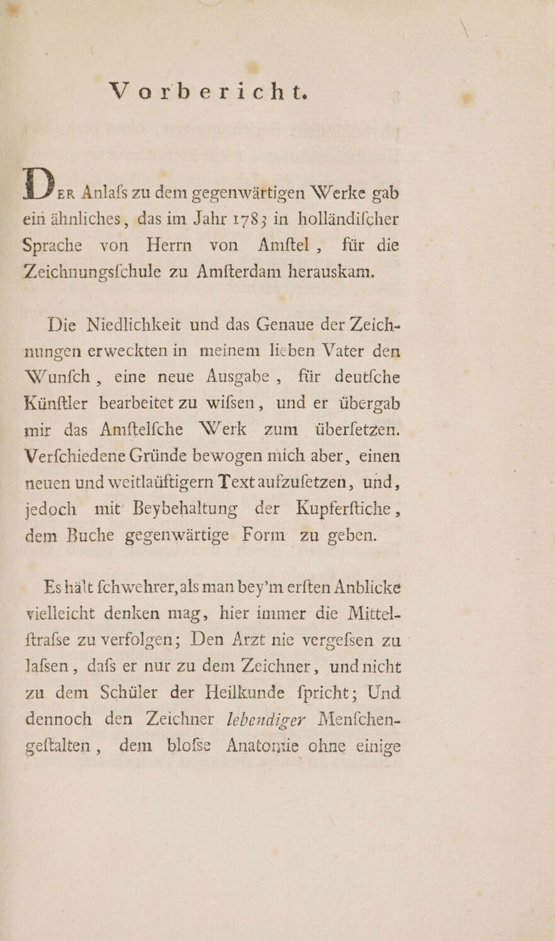 noeh D.. Anlafs zu dem gegenwärtigen Werke gab ein ähnliches, das im Jahr 1783 in holländifcher Sprache von Herrn von Amfel , für die Zeichnungsfchule zu Amfterdam herauskam, Die Niedlichkeit und das Genaue der Zeich- nungen erweckten in meinem lieben Vater den Wunfch , eine neue Ausgabe , für deutfche Künftler bearbeitet zu wifsen, und er übergab mir das Amftelfche Werk zum überfetzen. Verfchiedene Gründe bewogen mich aber, einen neuen und weitlaüftigern Text aufzufetzen, und, jedoch mit‘ Beybehaltung der Kupferftiche , dem Buche gegenwärtige Form zu geben. Es hält fchwehrer, als man bey’m erften Anblicke vielleicht denken mag, hier immer die Mittel- ftrafse zu verfolgen; Den Arzt nie vergefsen zu lafsen, dafs er nur zu dem Zeichner, undnicht zu dem Schüler der Heilkunde fpricht; Und dennoch den Zeichner. lebendiser Menfchen- geftalten, dem blofse Anatontie ohne einige