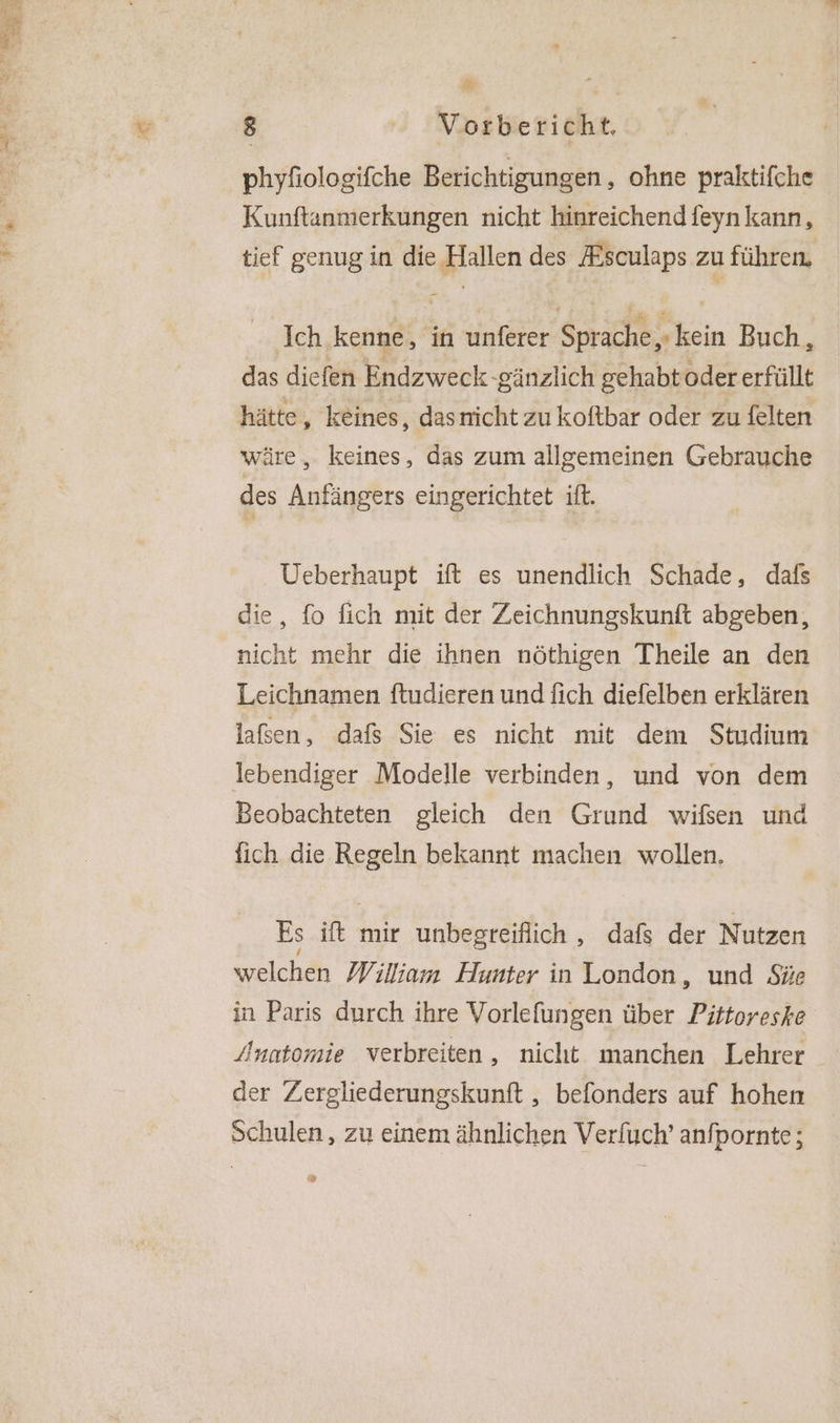phyfiologifche Berichtigungen,, ohne praktifche Kunftanmerkungen nicht hinreichend feyn kann, tief genug in die Hallen des Esculaps zu führen, Ich kenne, in unferer Sprache, kein Buch, das diefen Endzweck gänzlich gehabt odererfüllt hätte, keines, dasnicht zu koftbar oder zu felten wäre, keines, das zum allgemeinen Gebrauche des Anfängers eingerichtet if. Ueberhaupt ift es unendlich Schade, dafs die, fo fich mit der Zeichnungskunft abgeben, nicht mehr die ihnen nöthigen Theile an den Leichnamen ftudieren und {ich diefelben erklären laßen, dafs Sie es nicht mit dem Studium lebendiger Modelle verbinden, und von dem Beobachteten gleich den Grund wifsen und fich die Regeln bekannt machen wollen, Es ift mir unbegreiflich , dafs der Nutzen welchen William Hunter in London, und Süe in Paris durch ihre Vorlefungen über Pittoreske Anatomie verbreiten, nicht manchen Lehrer der Zergliederungskunft , befonders auf hohen Schulen, zu einem ähnlichen Verfuch’ anfpornte; “>