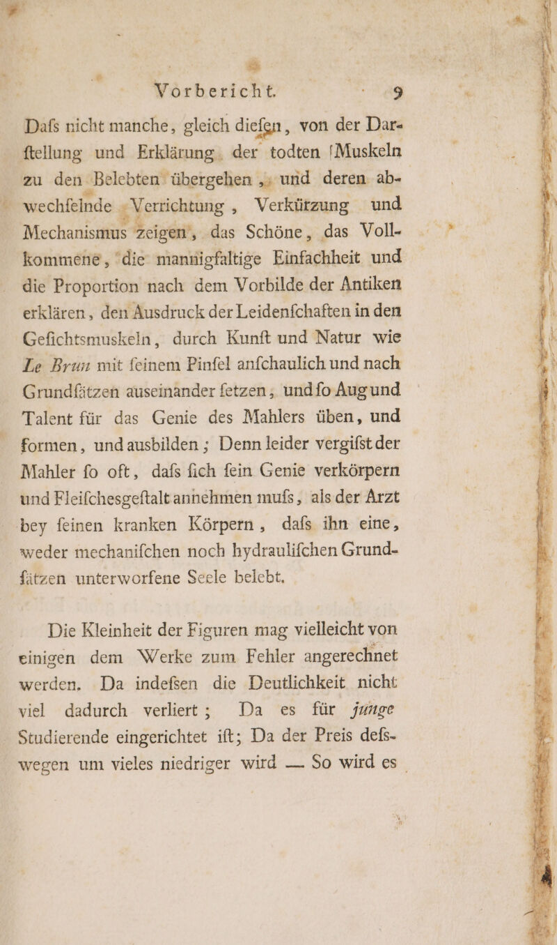 Ä “ Vorbericht 9 Dafs nicht manche, gleich dief Ion, von der Dar- ftellung und Erklärung. der todten 'Muskeln zu den. „Belebten übergehen ‚» und deren ab- | # hechläinde,; Verrichtung ‚ Verkürzung und Mechanismus zeigen‘, das Schöne, das Voll- kommene, die mannigfaltige Einfachheit und die Proportion nach dem Vorbilde der Antiken erklären, den Ausdruck der Leidenfchaften in den Gefichtsmuskeln, durch Kunft und Natur wie Le Brun mit feinem Pinfel anfchaulich und nach Grundfätzen auseinander fetzen, undfo Augund Talent für das Genie des Mahlers üben, und formen, undausbilden ; Denn leider vergifst der Mahler fo oft, dafs fich fein Genie verkörpern und Fleifchesgeftalt annehmen mufs, als der Arzt bey feinen kranken Körpern, dafs ihn eine, weder mechanifchen noch hydraulifchen Grund- fätzen unterworfene Secle belebt. Die Kleinheit der Figuren mag vielleicht von einigen dem Werke zum Fehler angerechnet werden. Da indefsen die Deutlichkeit nicht viel dadurch verliert; Da es für junge Studierende eingerichtet ift; Da der Preis defs- wegen um vieles niedriger wird — So wird es
