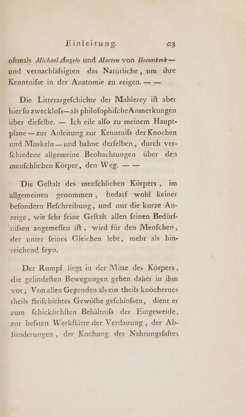 ‚oftmals Afichael Angelo und Marten von Heemskerk — und vernachläfsigten das Natürliche, um ıhre Kenntnifse in der Anatomie zu zeigen. — — Die Litterargefchichte der Mahlerey ift aber hier fo zwecklofs—als philofophifcheAnmerkungen über diefelbe. — Ich eile alfo zu meinem Haupt- plane — zur Anleitung zur Kenntnifs der Knochen und Muskeln — und bahne derfelben, durch ver- fchiedene allgemeine Beobachtungen über den menfchlichen Körper, den Weg. — — Die Geftalt des menfchlichen Körpers , ım ‚ allgemeinen genommen , bedarf wohl keiner befondern Befchreibung, und nur die kurze An- zeige, wie fehr feine Geftalt allen feinen Bedürf- 'nifsen angemeflen ift, wird für den Menfcher , der unter feines Gleichen lebt, mehr als hin- reiıchend feyn. Der Rumpf liegt in der Mitte des Körpers, die gelindeften Bewegungen gehen daher in ıhm vor; Vonallen Gegenden alsein theils knöchernes theils fleifchichtes Gewölbe gefchlofsen, dient er zum fchicklichften Behältnifs der Eingeweide, zur befsten Werkftätte der Verdauung , der Ab- fönderungen , der Kochung des Nahrungsfaftes