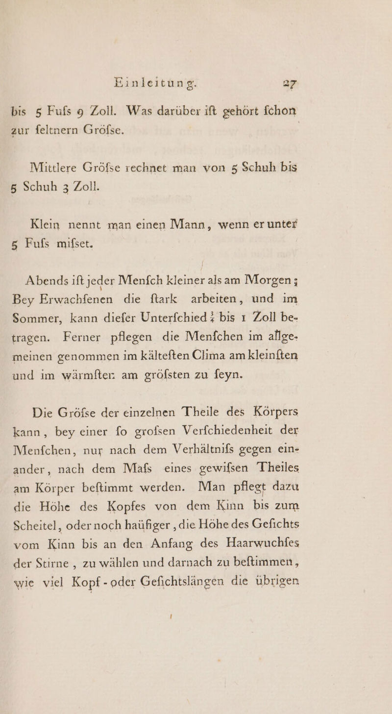 bis 5 Fufs 9 Zoll. Was darüber ift gehört fchon zur feltnern Groöfse. Mittlere Gröfse rechnet man von 5 Schuh bıs 5 Schuh 3 Zoll. Klein nennt man einen Mann, wenn er unter 5 Fufs mifset. Abends ift jeder Menfch kleiner alsam Morgen; Bey Erwachfenen die ftark arbeiten, und ım Sommer, kann diefer Unterfchied $ bis ı Zoll be- tragen. Ferner pflegen die Menfchen im allge- meinen genommen im kälteften Clima am kleinften und im wärmfter am gröfsten zu feyn. Die Gröfse der einzelnen Theile des Körpers kann, bey einer fo grolsen Verfchiedenheit der Menfchen, nur nach dem Verhältnifs gegen ein- ander, nach dem Mafs eines gewifsen Theıles am Körper beftimmt werden. Man pflegt dazu die Höhe des Kopfes von dem Kinn bis zum Scheitel, oder noch haüfıger ‚die Höhe des Gefichts vom Kinn bis an den Anfang des Haarwuchfes der Stirne , zu wählen und darnach zu beftimmen, wie viel Kopf - oder Gefichtslängen die übrigen I