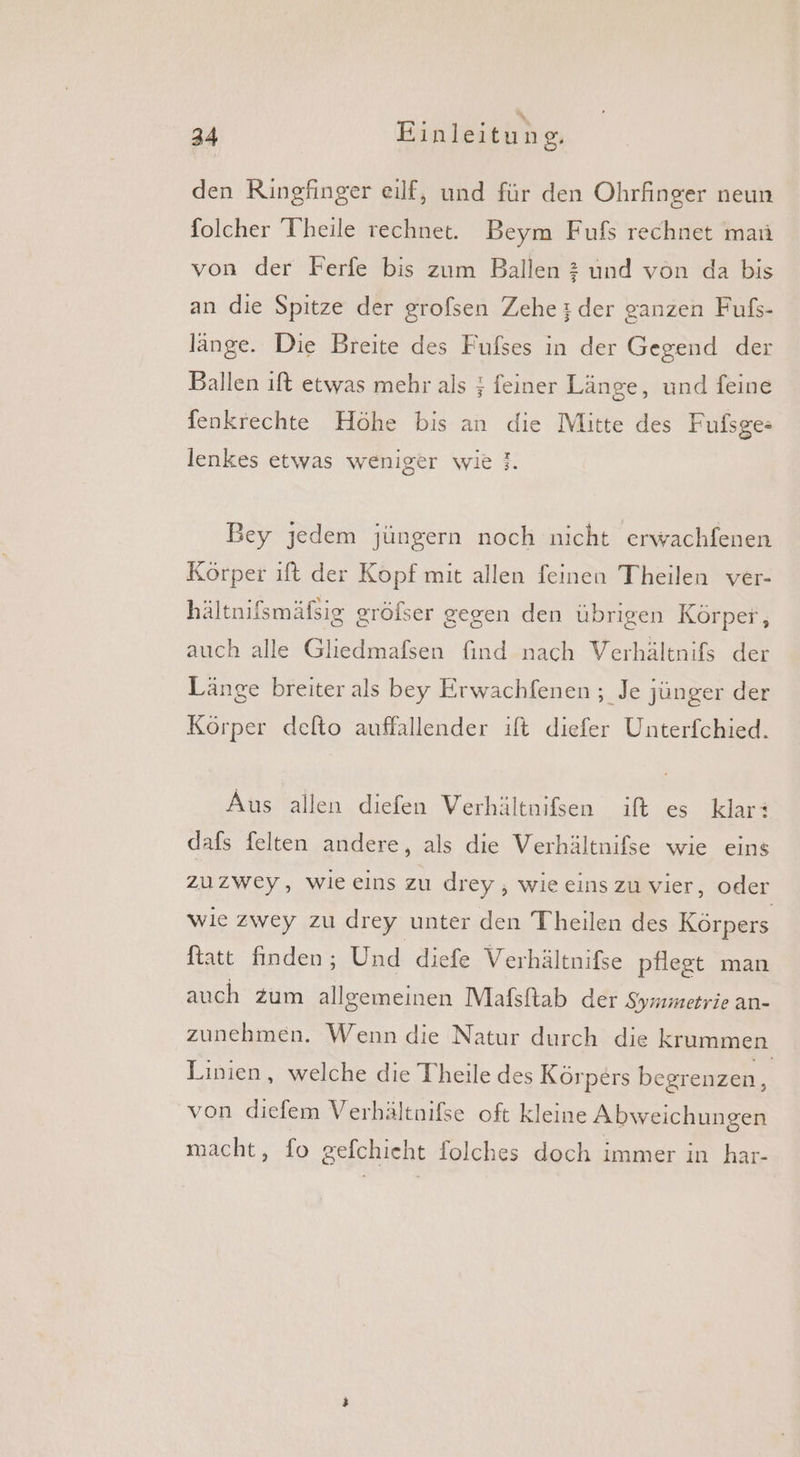den Ringfinger eilf, und für den Ohrfinger neun folcher Theile rechnet. Beym Fufs rechnet man von der Ferfe bis zum Ballen 2 und von da bis an die Spitze der grofsen Zehe:;der ganzen Fufs- länge. Die Breite des Fufses in der Gegend der Ballen ift etwas mehr als ; feiner Länge, und feine Ienkrechte Höhe bis an die Mitte des Fußsge: r lenkes etwas weniger wie}. Bey jedem jüngern noch nicht erwachfenen Körper ıft der Kopf mit allen feinen Theilen ver- hältnifsmäfsig gröfser gegen den übrigen Körper, auch alle Gliedmafsen find nach Verhältnifs der Länge breiter als bey Erwachfenen ; Je jünger der Körper delto auffallender ift diefer Unterfchied. Aus allen diefen Verhältnißen ift es klar: dafs felten andere, als die Verhältnifse wie eins zuzwey, wie eins zu drey , wie eins zu vier, oder wie zwey zu drey unter den Theilen des Körpers ftatt finden; Und diefe Verhältnifse pflegt man auch zum allgemeinen Mafsftab der Symmetrie an- zunehmen. Wenn die Natur durch die krummen Linien, welche die Theile des Körpers begrenzen i von diefem Verhältnifse oft kleine Abweichungen macht, fo gefchicht folches doch immer in har-