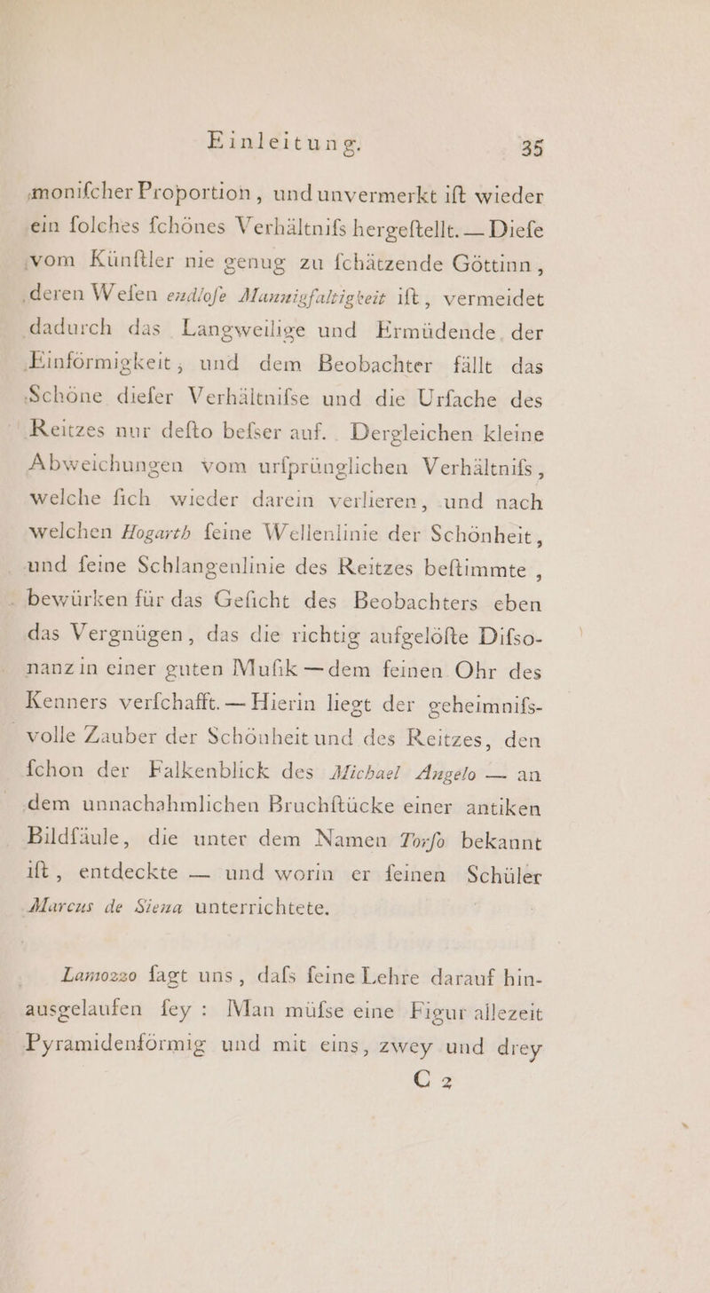 ‚monifcher Proportion, undunvermerkt ift wieder ein folches fchönes Verhältnifs hergeftellt. — Diefe ‚vom Künftler nie genug zu fchätzende Göttinn, ‚deren Welen ezdlofe Mannigfaltigkeit lt, vermeidet ‚dadurch das Langweiligse und Ermüdende. der ‚Einförmigkeit, und dem Beobachter fällt das Schöne diefer Verhältnifse und die Urfache des ‚Reitzes nur defto befser auf. Dergleichen kleine Abweichungen vom urfprünglichen Verhältnifs, welche fich wıeder darein verlieren, und nach welchen Hogarth feine Wellenlinie der Schönheit, und feine Schlangenlinie des Reitzes beftimmte , bewürken für das Geficht des Beobachters eben das Vergnügen, das die richtig aufgelöfte Difso- nanzın einer guten Mufik —dem feinen Ohr des Kenners verfchafft. — Hierin liegt der gcheimnifs- _ volle Zauber der Schönheit und des Reitzes, den fchon der Falkenblick des Michael Angelo — an ‚dem unnachahmlichen Bruchftücke einer antiken Bildfäule, die unter dem Namen Torfo bekannt ıft, entdeckte — und worin er feinen Schüler Marcus de Siena unterrichtete, Lamo2z2o fagt uns, dafs feine Lehre darauf hin- ausgelaufen fey : Man müfse eine Figur allezeit Pyramidenförmig und mit eins, zwey und drey Üz