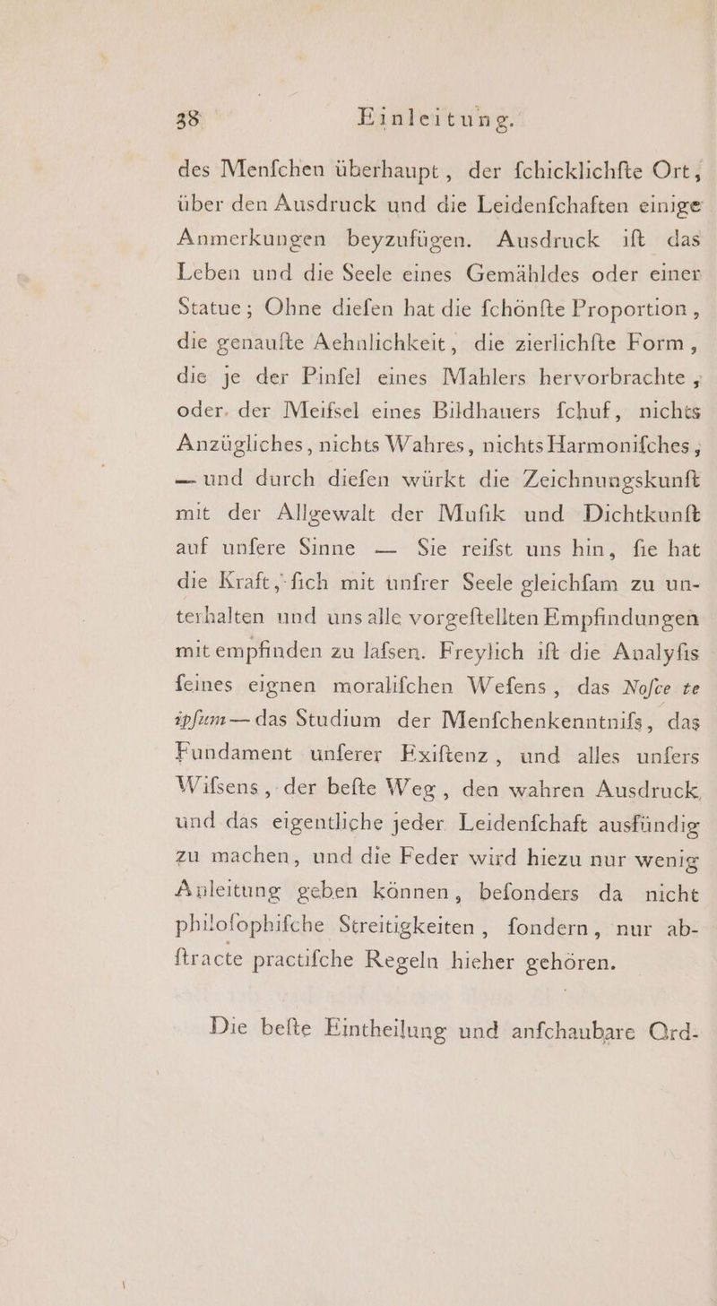 des Menfchen überhaupt , der fchicklichfte Ort, über den Ausdruck und die Leidenfchaften einige Anmerkungen beyzufügen. Ausdruck ift das Leben und die Seele eines Gemähldes oder einer Statue; Ohne diefen hat die fchönfte Proportion , die genaufte Aehnlichkeit, die zierlichfte Form, die je der Pinfel eines Mahlers hervorbrachte , oder. der Meıifsel eines Bildhauers fchuf, nichts Anzügliches, nichts Wahres, nichts Harmonifches, — und durch diefen würkt die Zeichnungskunft mit der Allgewalt der Mufik und Dichtkunft auf unfere Sinne — Sie reifst uns hin, fie hat dıe Kraft,-fich mit unfrer Seele gleichfam zu un- terhalten und unsalle vorgeftellten Empfindungen mit empfinden zu lafsen. Freylich ift die Analyfıs feines eignen moralifchen Wefens, das Nofce te ipfum — das Studium der Menfchenkenntnifs, das Fundament unferer Fxiftenz, und alles unfers Wifsens , der befte Weg, den wahren Ausdruck, und das eigentliche jeder Leidenfchaft ausfündig zu machen, und die Feder wird hiezu nur wenig Anleitung geben können, befonders da nicht philofophifche Streitigkeiten, fondern, nur ab- ftracte practifche Regeln hieher gehören. Die befte Eintheilung und anfchaubare Ord-