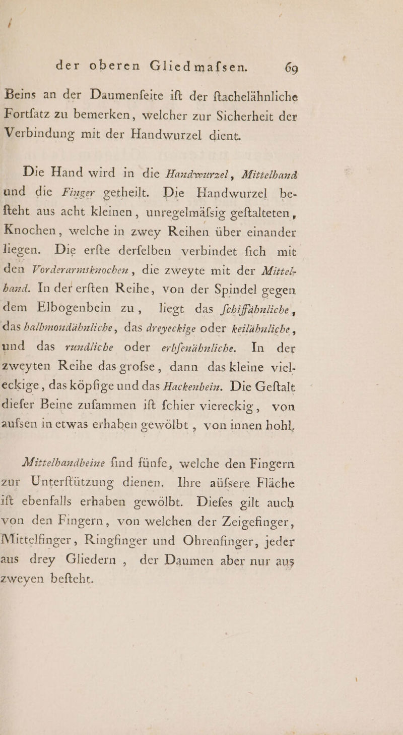 Beins an der Daumenfeite ift der ftachelähnliche Fortfatz zu bemerken, welcher zur Sicherheit der Verbindung mit der Handwurzel dient. Die Hand wird in die Handwurzel, Mittelband und die Finger getheilt. Die Handwurzel be- fteht aus acht kleinen, unregelmäfsig geftalteten, Knochen, welche in zwey Bere liegen. Die erfte derfelben verbindet fich mit den Vorderarmsknochen,, dıe zweyte mit der Mittel- band. In der erften Reihe, von der Spindel gegen dem Elbogenbein zu, liegt das febiffähnliche, das halbmondähnliche, das dreyeckige oder keilähnliche, und das rzmdliche oder erbfenähnliche. In der zweyten Reihe dasgrofse, dann das kleine viel- eckige, das köpfige und das Hackenbein. Die Geftalt diefer Beine zufammen ift fchier viereckig, von aufsen in etwas erhaben gewölbt , von innen hohl, Mittelbandbeine find fünfe, welche den Fingern zur Unterftützung dienen. Ihre aüfsere Fläche ıft ebenfalls erhaben gewölbt. Diefes gilt auch von den Fingern, von welchen der Zeigefinger, Mittelfinger, Ringfinger und Ohrenfinger, jeder aus drey Gliedern , der Daumen aber nur aus zweyen befteht.