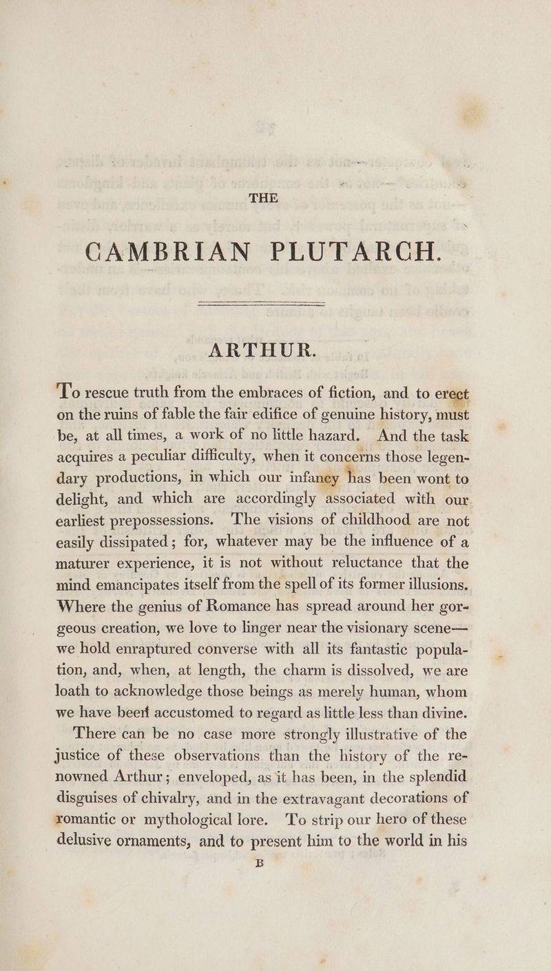 THE CAMBRIAN PLUTARCH. ARTHUR. To rescue truth fein the embraces of fiction, and to erect on the ruins of fable the fair edifice of genuine history, must be, at all times, a work of no little hazard. And the task acquires a peculiar difficulty, when it concerns those legen- dary productions, in which our infaney has been wont to delight, and which are accordingly associated with our. earliest prepossessions. ‘The visions of childhood are not easily dissipated ; for, whatever may be the influence of a maturer experience, it is not without reluctance that the mind emancipates itself from the spell of its former illusions. Where the genius of Romance has spread around her gor- geous creation, we love to linger near the visionary scene— we hold enraptured converse with all its fantastic popula- tion, and, when, at length, the charm is dissolved, we are loath to acknowledge those beings as merely human, whom we have beert accustomed to regard as little less than divine. There can be no case more strongly illustrative of the justice of these observations than the history of the re- nowned Arthur; enveloped, as it has been, in the splendid disguises of chivalry, and in the extravagant decorations of xomantic or mythological lore. ‘To strip our hero of these delusive ornaments, and to present him to the world in his B