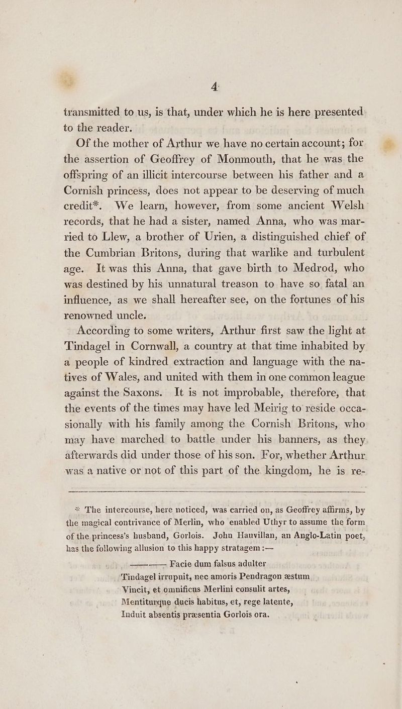transmitted to us, is that, under which he is here presented to the reader. Of the mother of Arthur we have no certain account; for the assertion of Geoffrey of Monmouth, that he was the offspring of an illicit intercourse between his father and a Cornish princess, does not appear to be deserving of much credit*. We learn, however, from some ancient Welsh’ records, that he had a sister, named Anna, who was mar- ried to Llew, a brother of Urien, a distinguished chief of the Cumbrian Britons, during that warlike and turbulent age. It was this Anna, that gave birth to Medrod, who was destined by his unnatural treason to have so fatal an influence, as we shall hereafter see, on the fortunes of his renowned uncle. According to some writers, Arthur first saw the light at Tindagel in Cornwall, a country at that time inhabited by a people of kindred extraction and language with the na- tives of Wales, and united with them in one common league against the Saxons. It is not improbable, therefore, that the events of the times may have led Meirig to reside occa- sionally with his family among the Cornish Britons, who may have marched to battle under his banners, as they afterwards did under those of hisson. For, whether Arthur was a native or not of this part of the kingdom, he is re- * The intercourse, here noticed, was carried on, as Geoffrey affirms, by the magical contrivance of Merlin, who enabled Uthyr to assume the form of the princess’s husband, Gorlois. John Hauvillan, an Anglo-Latin poet, has the following allusion to this happy stratagem :— . | —— Facie dum falsus adulter Tindagel irrupuit, nec amoris Pendragon estum Vincit, et omnificus Merlini consulit artes, Mentiturque ducis habitus, et, rege latente, Induit absentis praesentia Gorlois ora.