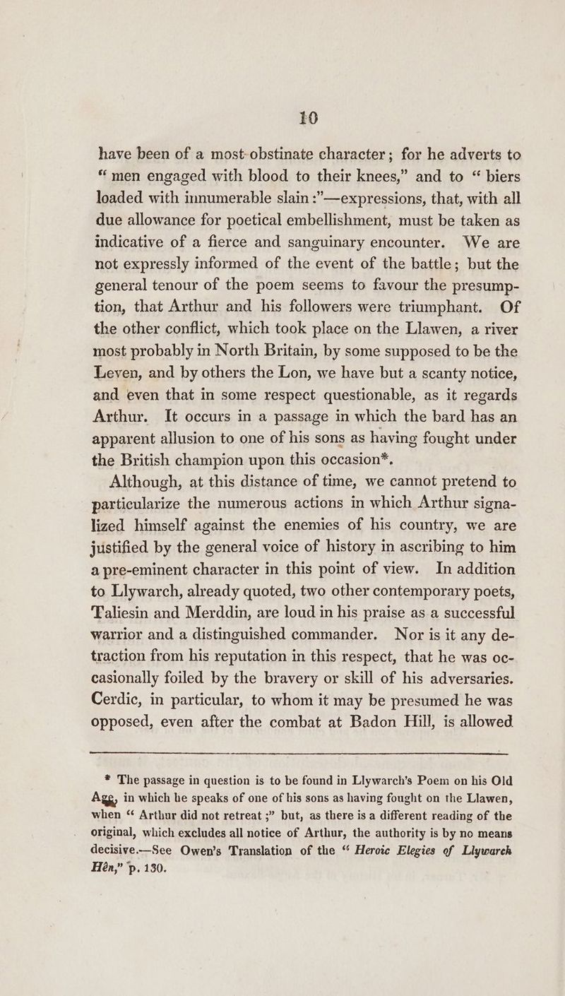 have been of a most-obstinate character; for he adverts to “men engaged with blood to their knees,” and to “ biers loaded with innumerable slain :”—expressions, that, with all due allowance for poetical embellishment, must be taken as indicative of a fierce and sanguinary encounter. We are not expressly informed of the event of the battle; but the general tenour of the poem seems to favour the presump- tion, that Arthur and his followers were triumphant. Of the other conflict, which took place on the Llawen, a river most probably in North Britain, by some supposed to be the Leven, and by others the Lon, we have but a scanty notice, and even that in some respect questionable, as it regards Arthur. It occurs in a passage in which the bard has an apparent allusion to one of his sons as having fought under the British champion upon this occasion*, Although, at this distance of time, we cannot pretend to particularize the numerous actions in which Arthur signa- lized himself against the enemies of his country, we are justified by the general voice of history in ascribing to him a pre-eminent character in this point of view. In addition to Llywarch, already quoted, two other contemporary poets, Taliesin and Merddin, are loud in his praise as a successful warrior and a distinguished commander. Nor is it any de- traction from his reputation in this respect, that he was oc- casionally foiled by the bravery or skill of his adversaries. Cerdic, in particular, to whom it may be presumed he was opposed, even after the combat at Badon Hill, is allowed * The passage in question is to be found in Llywarch’s Poem on his Old Agg, in which he speaks of one of his sons as having fought on the Llawen, when “ Arthur did not retreat ;” but, as there is a different reading of the original, which excludes all notice of Arthur, the authority is by no means decisive.-—See Owen’s Translation of the “ Heroic Elegies of Llywarch Hén,” p. 130.