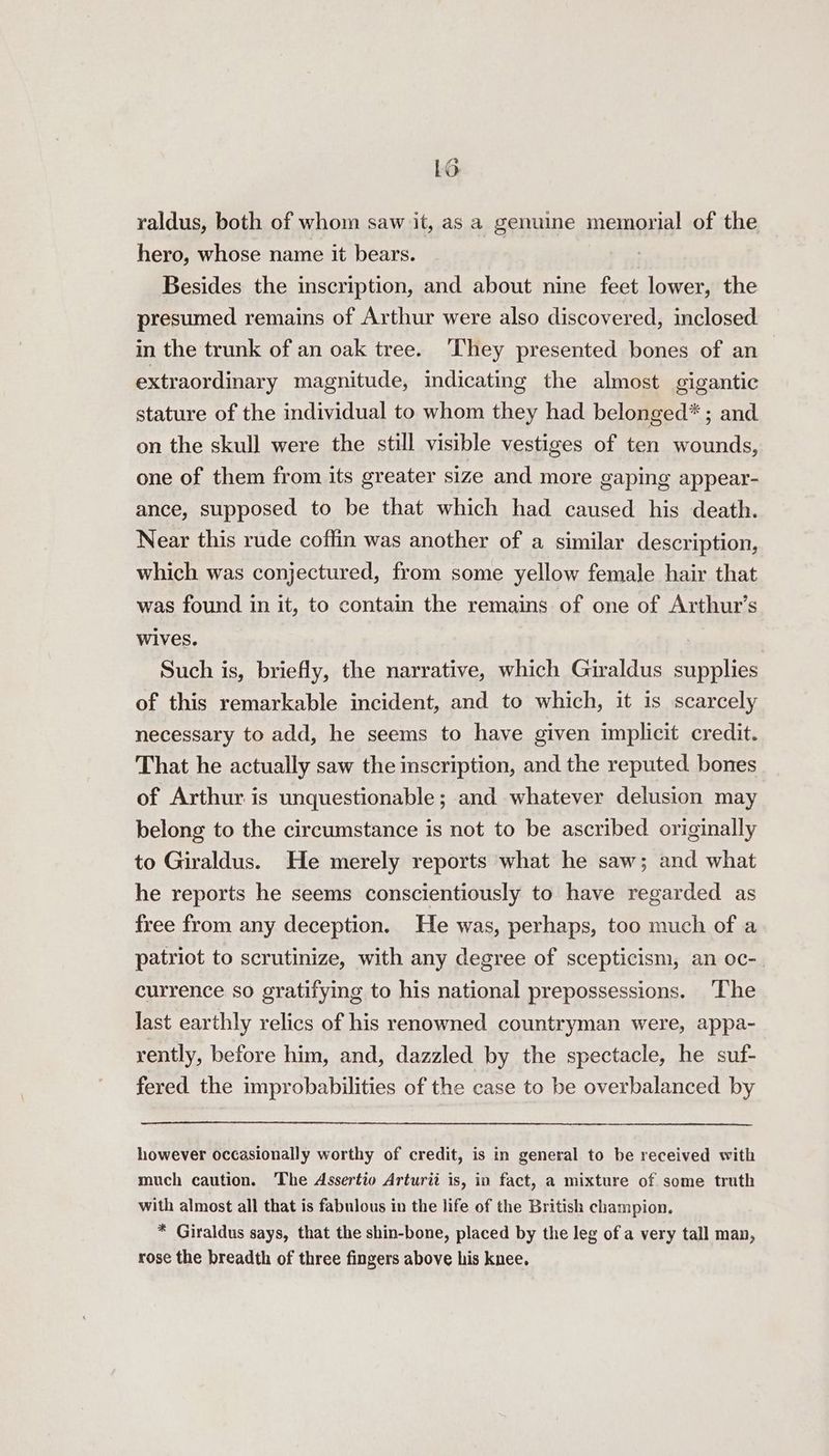 raldus, both of whom saw it, as a genuine memorial of the hero, whose name it bears. | Besides the inscription, and about nine feet lower, the presumed remains of Arthur were also discovered, inclosed in the trunk of an oak tree. ‘They presented bones of an extraordinary magnitude, indicating the almost gigantic stature of the individual to whom they had belonged* ; and on the skull were the still visible vestiges of ten wounds, one of them from its greater size and more gaping appear- ance, supposed to be that which had caused his death. Near this rude coffin was another of a similar description, which was conjectured, from some yellow female hair that was found in it, to contain the remains of one of Arthur’s wives. Such is, briefly, the narrative, which Giraldus supplies of this remarkable incident, and to which, it is scarcely necessary to add, he seems to have given implicit credit. That he actually saw the inscription, and the reputed bones of Arthur is unquestionable; and whatever delusion may belong to the circumstance is not to be ascribed originally to Giraldus. He merely reports what he saw; and what he reports he seems conscientiously to have regarded as free from any deception. He was, perhaps, too much of a patriot to scrutinize, with any degree of scepticism, an oc-. currence so gratifying to his national prepossessions. ‘The last earthly relics of his renowned countryman were, appa- rently, before him, and, dazzled by the spectacle, he suf- fered the improbabilities of the case to be overbalanced by however occasionally worthy of credit, is in general to be received with much caution. The Assertio Arturii is, in fact, a mixture of some truth with almost all that is fabulous in the life of the British champion. * Giraldus says, that the shin-bone, placed by the leg of a very tall man, rose the breadth of three fingers above his knee.